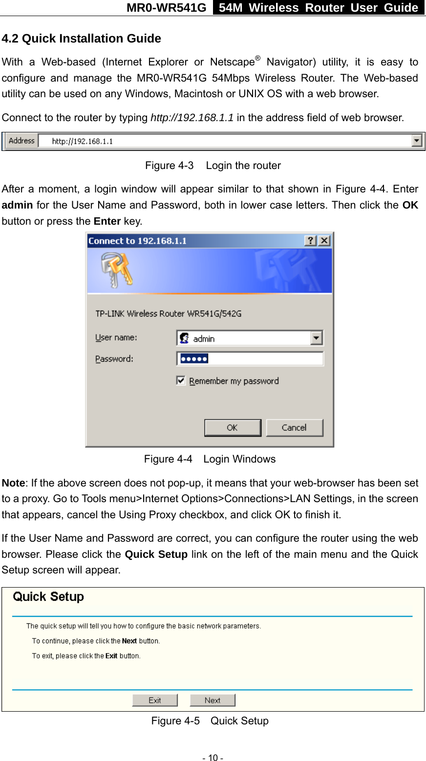 MR0-WR541G   54M Wireless Router User Guide  4.2 Quick Installation Guide With a Web-based (Internet Explorer or Netscape® Navigator) utility, it is easy to configure and manage the MR0-WR541G 54Mbps Wireless Router. The Web-based utility can be used on any Windows, Macintosh or UNIX OS with a web browser. Connect to the router by typing http://192.168.1.1 in the address field of web browser.  Figure 4-3  Login the router After a moment, a login window will appear similar to that shown in Figure 4-4. Enter admin for the User Name and Password, both in lower case letters. Then click the OK button or press the Enter key.  Figure 4-4  Login Windows Note: If the above screen does not pop-up, it means that your web-browser has been set to a proxy. Go to Tools menu&gt;Internet Options&gt;Connections&gt;LAN Settings, in the screen that appears, cancel the Using Proxy checkbox, and click OK to finish it. If the User Name and Password are correct, you can configure the router using the web browser. Please click the Quick Setup link on the left of the main menu and the Quick Setup screen will appear.  Figure 4-5  Quick Setup  - 10 - 