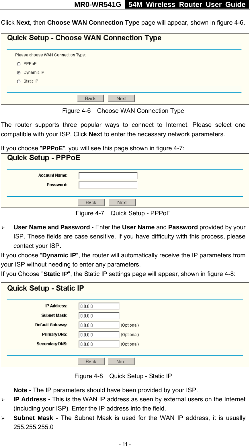 MR0-WR541G   54M Wireless Router User Guide  Click Next, then Choose WAN Connection Type page will appear, shown in figure 4-6.  Figure 4-6    Choose WAN Connection Type The router supports three popular ways to connect to Internet. Please select one compatible with your ISP. Click Next to enter the necessary network parameters. If you choose &quot;PPPoE&quot;, you will see this page shown in figure 4-7:    Figure 4-7    Quick Setup - PPPoE ¾ User Name and Password - Enter the User Name and Password provided by your ISP. These fields are case sensitive. If you have difficulty with this process, please contact your ISP. If you choose &quot;Dynamic IP&quot;, the router will automatically receive the IP parameters from your ISP without needing to enter any parameters. If you Choose &quot;Static IP&quot;, the Static IP settings page will appear, shown in figure 4-8:    Figure 4-8    Quick Setup - Static IP  Note - The IP parameters should have been provided by your ISP. ¾ IP Address - This is the WAN IP address as seen by external users on the Internet (including your ISP). Enter the IP address into the field. ¾ Subnet Mask - The Subnet Mask is used for the WAN IP address, it is usually 255.255.255.0  - 11 - 