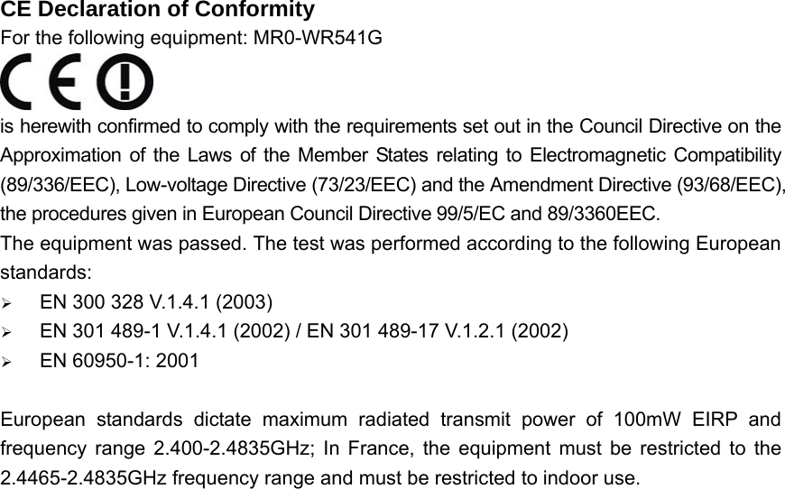 CE Declaration of Conformity For the following equipment: MR0-WR541G  is herewith confirmed to comply with the requirements set out in the Council Directive on the Approximation of the Laws of the Member States relating to Electromagnetic Compatibility (89/336/EEC), Low-voltage Directive (73/23/EEC) and the Amendment Directive (93/68/EEC), the procedures given in European Council Directive 99/5/EC and 89/3360EEC.   The equipment was passed. The test was performed according to the following European standards: ¾ EN 300 328 V.1.4.1 (2003) ¾ EN 301 489-1 V.1.4.1 (2002) / EN 301 489-17 V.1.2.1 (2002) ¾ EN 60950-1: 2001  European standards dictate maximum radiated transmit power of 100mW EIRP and frequency range 2.400-2.4835GHz; In France, the equipment must be restricted to the 2.4465-2.4835GHz frequency range and must be restricted to indoor use.    