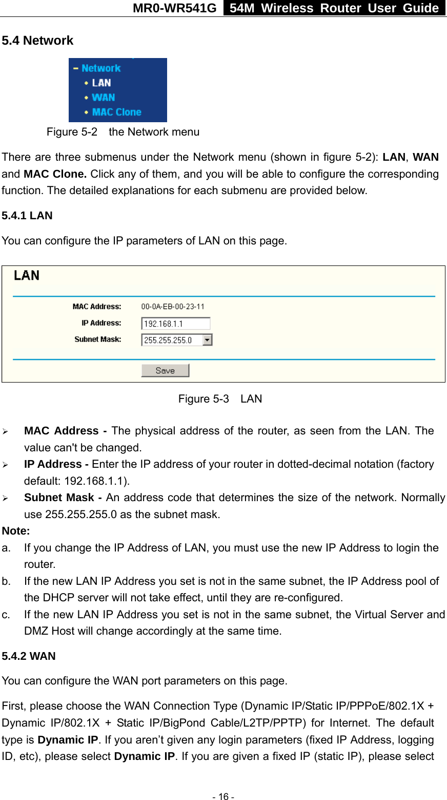 MR0-WR541G   54M Wireless Router User Guide  5.4 Network      Figure 5-2    the Network menu There are three submenus under the Network menu (shown in figure 5-2): LAN, WAN and MAC Clone. Click any of them, and you will be able to configure the corresponding function. The detailed explanations for each submenu are provided below. 5.4.1 LAN You can configure the IP parameters of LAN on this page.    Figure 5-3  LAN ¾ MAC Address - The physical address of the router, as seen from the LAN. The value can&apos;t be changed. ¾ IP Address - Enter the IP address of your router in dotted-decimal notation (factory default: 192.168.1.1). ¾ Subnet Mask - An address code that determines the size of the network. Normally use 255.255.255.0 as the subnet mask.   Note:  a.  If you change the IP Address of LAN, you must use the new IP Address to login the router.  b.  If the new LAN IP Address you set is not in the same subnet, the IP Address pool of the DHCP server will not take effect, until they are re-configured. c.  If the new LAN IP Address you set is not in the same subnet, the Virtual Server and DMZ Host will change accordingly at the same time. 5.4.2 WAN You can configure the WAN port parameters on this page. First, please choose the WAN Connection Type (Dynamic IP/Static IP/PPPoE/802.1X + Dynamic IP/802.1X + Static IP/BigPond Cable/L2TP/PPTP) for Internet. The default type is Dynamic IP. If you aren’t given any login parameters (fixed IP Address, logging ID, etc), please select Dynamic IP. If you are given a fixed IP (static IP), please select  - 16 - 