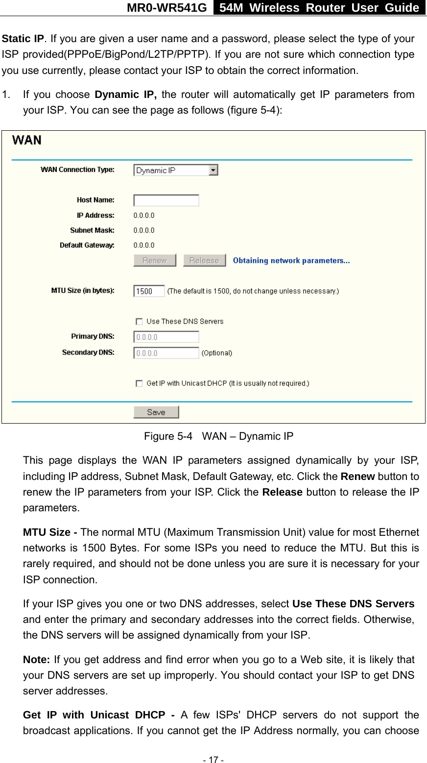 MR0-WR541G   54M Wireless Router User Guide  Static IP. If you are given a user name and a password, please select the type of your ISP provided(PPPoE/BigPond/L2TP/PPTP). If you are not sure which connection type you use currently, please contact your ISP to obtain the correct information. 1. If you choose Dynamic IP, the router will automatically get IP parameters from your ISP. You can see the page as follows (figure 5-4):  Figure 5-4  WAN – Dynamic IP This page displays the WAN IP parameters assigned dynamically by your ISP, including IP address, Subnet Mask, Default Gateway, etc. Click the Renew button to renew the IP parameters from your ISP. Click the Release button to release the IP parameters. MTU Size - The normal MTU (Maximum Transmission Unit) value for most Ethernet networks is 1500 Bytes. For some ISPs you need to reduce the MTU. But this is rarely required, and should not be done unless you are sure it is necessary for your ISP connection. If your ISP gives you one or two DNS addresses, select Use These DNS Servers and enter the primary and secondary addresses into the correct fields. Otherwise, the DNS servers will be assigned dynamically from your ISP.  Note: If you get address and find error when you go to a Web site, it is likely that your DNS servers are set up improperly. You should contact your ISP to get DNS server addresses.   Get IP with Unicast DHCP - A few ISPs&apos; DHCP servers do not support the broadcast applications. If you cannot get the IP Address normally, you can choose  - 17 - 