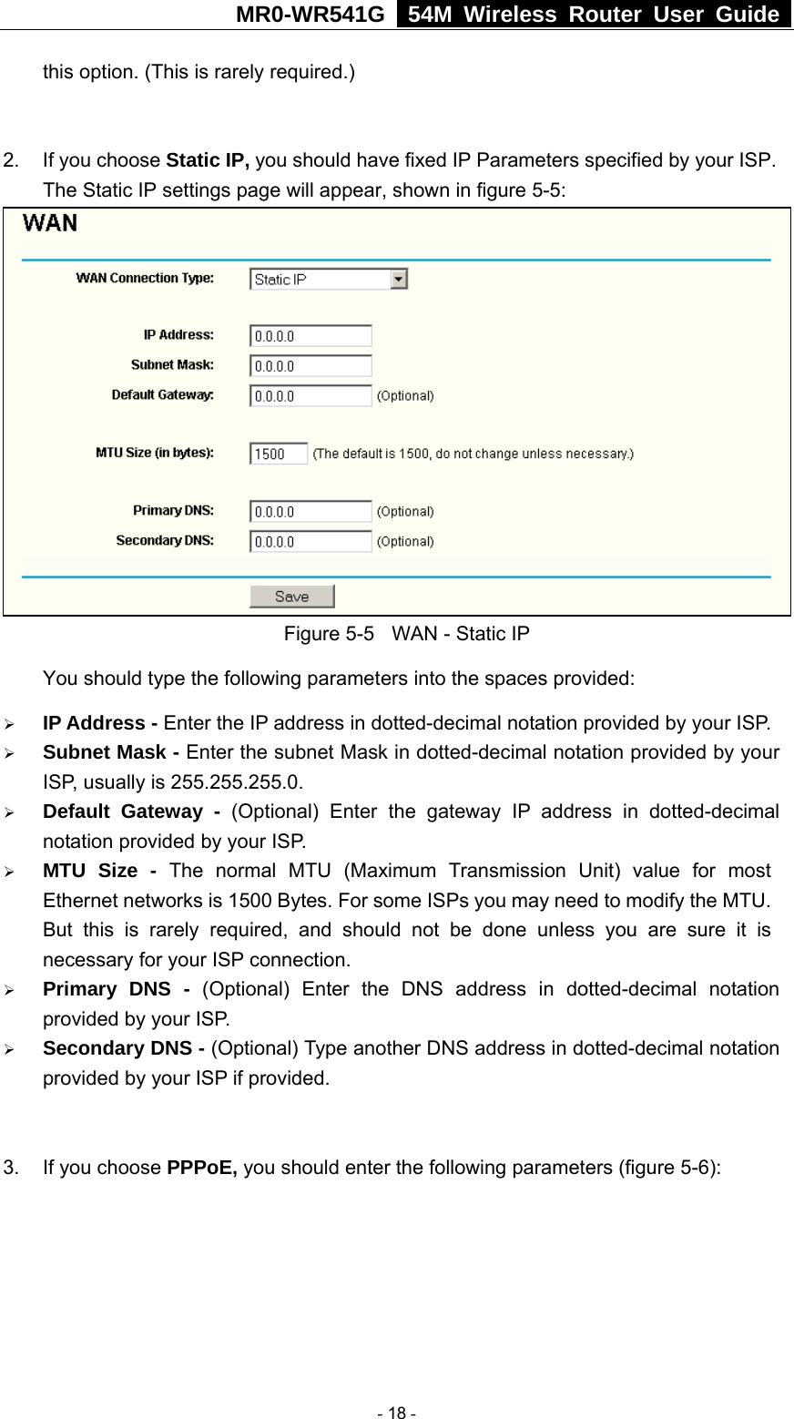 MR0-WR541G   54M Wireless Router User Guide  this option. (This is rarely required.)  2.  If you choose Static IP, you should have fixed IP Parameters specified by your ISP. The Static IP settings page will appear, shown in figure 5-5:  Figure 5-5  WAN - Static IP You should type the following parameters into the spaces provided: ¾ IP Address - Enter the IP address in dotted-decimal notation provided by your ISP. ¾ Subnet Mask - Enter the subnet Mask in dotted-decimal notation provided by your ISP, usually is 255.255.255.0. ¾ Default Gateway - (Optional) Enter the gateway IP address in dotted-decimal notation provided by your ISP. ¾ MTU Size - The normal MTU (Maximum Transmission Unit) value for most Ethernet networks is 1500 Bytes. For some ISPs you may need to modify the MTU. But this is rarely required, and should not be done unless you are sure it is necessary for your ISP connection. ¾ Primary DNS - (Optional) Enter the DNS address in dotted-decimal notation provided by your ISP. ¾ Secondary DNS - (Optional) Type another DNS address in dotted-decimal notation provided by your ISP if provided.  3.  If you choose PPPoE, you should enter the following parameters (figure 5-6):    - 18 - 