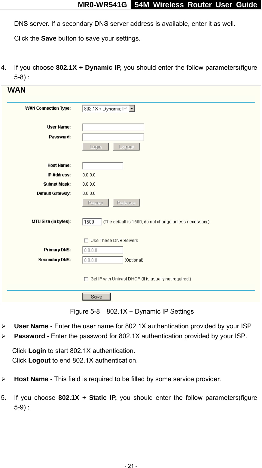 MR0-WR541G   54M Wireless Router User Guide  DNS server. If a secondary DNS server address is available, enter it as well. Click the Save button to save your settings.  4.  If you choose 802.1X + Dynamic IP, you should enter the follow parameters(figure 5-8) :  Figure 5-8    802.1X + Dynamic IP Settings ¾ User Name - Enter the user name for 802.1X authentication provided by your ISP ¾ Password - Enter the password for 802.1X authentication provided by your ISP. Click Login to start 802.1X authentication. Click Logout to end 802.1X authentication. ¾ Host Name - This field is required to be filled by some service provider. 5.  If you choose 802.1X + Static IP, you should enter the follow parameters(figure 5-9) :  - 21 - 