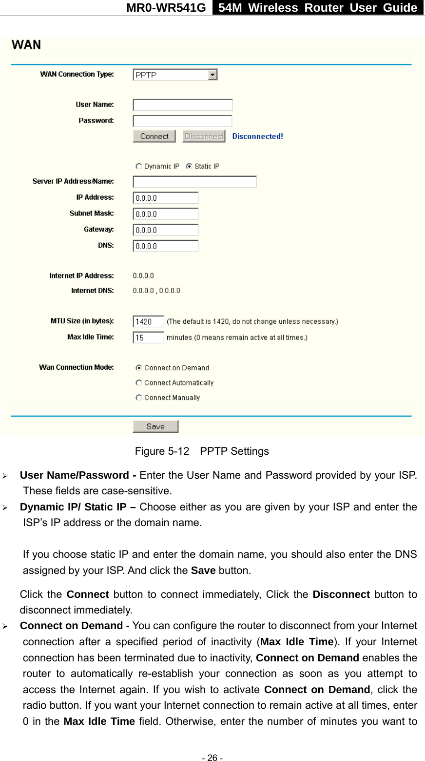 MR0-WR541G   54M Wireless Router User Guide   Figure 5-12  PPTP Settings ¾ User Name/Password - Enter the User Name and Password provided by your ISP. These fields are case-sensitive. ¾ Dynamic IP/ Static IP – Choose either as you are given by your ISP and enter the ISP’s IP address or the domain name.  If you choose static IP and enter the domain name, you should also enter the DNS assigned by your ISP. And click the Save button. Click the Connect button to connect immediately, Click the Disconnect button to disconnect immediately. ¾ Connect on Demand - You can configure the router to disconnect from your Internet connection after a specified period of inactivity (Max Idle Time). If your Internet connection has been terminated due to inactivity, Connect on Demand enables the router to automatically re-establish your connection as soon as you attempt to access the Internet again. If you wish to activate Connect on Demand, click the radio button. If you want your Internet connection to remain active at all times, enter 0 in the Max Idle Time field. Otherwise, enter the number of minutes you want to  - 26 - 