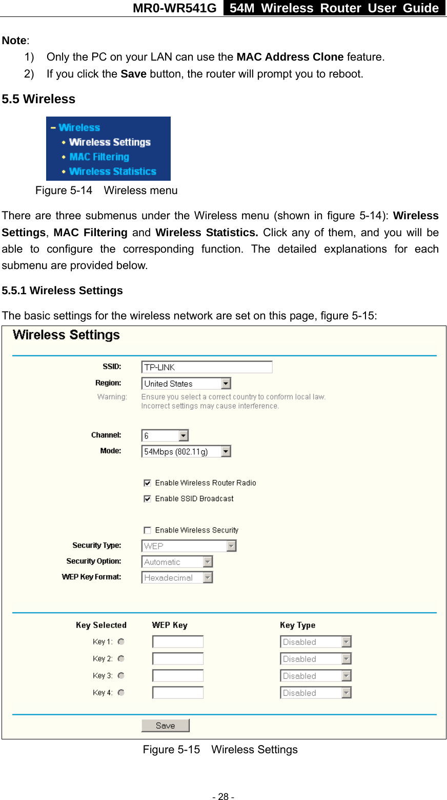 MR0-WR541G   54M Wireless Router User Guide  Note:  1)  Only the PC on your LAN can use the MAC Address Clone feature. 2)  If you click the Save button, the router will prompt you to reboot. 5.5 Wireless  Figure 5-14  Wireless menu There are three submenus under the Wireless menu (shown in figure 5-14): Wireless Settings, MAC Filtering and Wireless Statistics. Click any of them, and you will be able to configure the corresponding function. The detailed explanations for each submenu are provided below. 5.5.1 Wireless Settings The basic settings for the wireless network are set on this page, figure 5-15:  Figure 5-15  Wireless Settings  - 28 - 