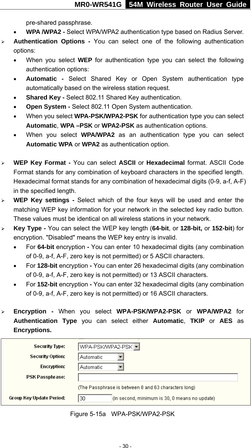 MR0-WR541G   54M Wireless Router User Guide  pre-shared passphrase.   • WPA /WPA2 - Select WPA/WPA2 authentication type based on Radius Server. ¾ Authentication Options - You can select one of the following authentication options:  • When you select WEP for authentication type you can select the following authentication options: • Automatic - Select Shared Key or Open System authentication type automatically based on the wireless station request. • Shared Key - Select 802.11 Shared Key authentication. • Open System - Select 802.11 Open System authentication. • When you select WPA-PSK/WPA2-PSK for authentication type you can select Automatic, WPA –PSK or WPA2-PSK as authentication options. • When you select WPA/WPA2 as an authentication type you can select Automatic WPA or WPA2 as authentication option.  ¾ WEP Key Format - You can select ASCII or  Hexadecimal format. ASCII Code Format stands for any combination of keyboard characters in the specified length. Hexadecimal format stands for any combination of hexadecimal digits (0-9, a-f, A-F) in the specified length. ¾ WEP Key settings - Select which of the four keys will be used and enter the matching WEP key information for your network in the selected key radio button. These values must be identical on all wireless stations in your network. ¾ Key Type - You can select the WEP key length (64-bit, or 128-bit, or 152-bit) for encryption. &quot;Disabled&quot; means the WEP key entry is invalid. • For 64-bit encryption - You can enter 10 hexadecimal digits (any combination of 0-9, a-f, A-F, zero key is not permitted) or 5 ASCII characters.   • For 128-bit encryption - You can enter 26 hexadecimal digits (any combination of 0-9, a-f, A-F, zero key is not permitted) or 13 ASCII characters. • For 152-bit encryption - You can enter 32 hexadecimal digits (any combination of 0-9, a-f, A-F, zero key is not permitted) or 16 ASCII characters. ¾ Encryption - When you select WPA-PSK/WPA2-PSK or WPA/WPA2 for Authentication Type you can select either Automatic, TKIP or AES as Encryptions.  Figure 5-15a  WPA-PSK/WPA2-PSK  - 30 - 