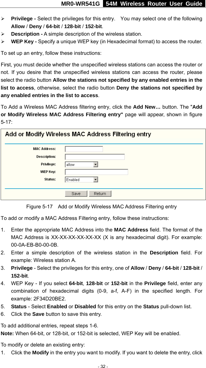 MR0-WR541G   54M Wireless Router User Guide  ¾ Privilege - Select the privileges for this entry.    You may select one of the following Allow / Deny / 64-bit / 128-bit / 152-bit.   ¾ Description - A simple description of the wireless station.   ¾ WEP Key - Specify a unique WEP key (in Hexadecimal format) to access the router.   To set up an entry, follow these instructions:   First, you must decide whether the unspecified wireless stations can access the router or not. If you desire that the unspecified wireless stations can access the router, please select the radio button Allow the stations not specified by any enabled entries in the list to access, otherwise, select the radio button Deny the stations not specified by any enabled entries in the list to access. To Add a Wireless MAC Address filtering entry, click the Add New… button. The &quot;Add or Modify Wireless MAC Address Filtering entry&quot; page will appear, shown in figure 5-17:  Figure 5-17    Add or Modify Wireless MAC Address Filtering entry To add or modify a MAC Address Filtering entry, follow these instructions: 1.  Enter the appropriate MAC Address into the MAC Address field. The format of the MAC Address is XX-XX-XX-XX-XX-XX (X is any hexadecimal digit). For example: 00-0A-EB-B0-00-0B.  2.  Enter a simple description of the wireless station in the Description field. For example: Wireless station A. 3.  Privilege - Select the privileges for this entry, one of Allow / Deny / 64-bit / 128-bit / 152-bit.  4.  WEP Key - If you select 64-bit, 128-bit or 152-bit in the Privilege field, enter any combination of hexadecimal digits (0-9, a-f, A-F) in the specified length. For example: 2F34D20BE2.   5.  Status - Select Enabled or Disabled for this entry on the Status pull-down list. 6. Click the Save button to save this entry. To add additional entries, repeat steps 1-6. Note: When 64-bit, or 128-bit, or 152-bit is selected, WEP Key will be enabled.   To modify or delete an existing entry: 1. Click the Modify in the entry you want to modify. If you want to delete the entry, click  - 32 - 