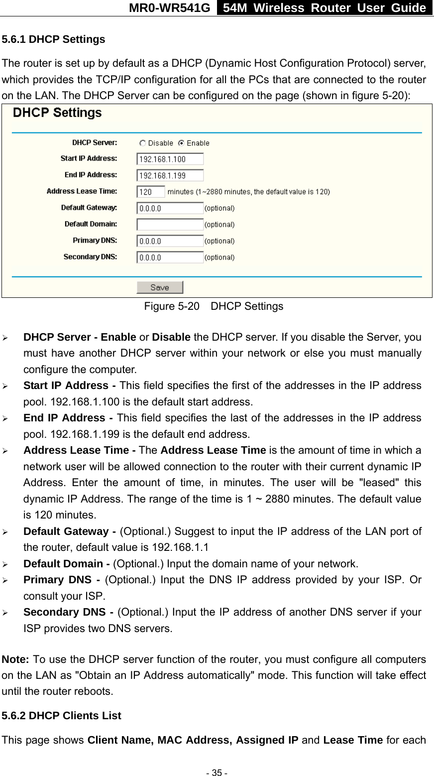 MR0-WR541G   54M Wireless Router User Guide  5.6.1 DHCP Settings The router is set up by default as a DHCP (Dynamic Host Configuration Protocol) server, which provides the TCP/IP configuration for all the PCs that are connected to the router on the LAN. The DHCP Server can be configured on the page (shown in figure 5-20):  Figure 5-20  DHCP Settings ¾ DHCP Server - Enable or Disable the DHCP server. If you disable the Server, you must have another DHCP server within your network or else you must manually configure the computer. ¾ Start IP Address - This field specifies the first of the addresses in the IP address pool. 192.168.1.100 is the default start address. ¾ End IP Address - This field specifies the last of the addresses in the IP address pool. 192.168.1.199 is the default end address. ¾ Address Lease Time - The Address Lease Time is the amount of time in which a network user will be allowed connection to the router with their current dynamic IP Address. Enter the amount of time, in minutes. The user will be &quot;leased&quot; this dynamic IP Address. The range of the time is 1 ~ 2880 minutes. The default value is 120 minutes. ¾ Default Gateway - (Optional.) Suggest to input the IP address of the LAN port of the router, default value is 192.168.1.1 ¾ Default Domain - (Optional.) Input the domain name of your network. ¾ Primary DNS - (Optional.) Input the DNS IP address provided by your ISP. Or consult your ISP. ¾ Secondary DNS - (Optional.) Input the IP address of another DNS server if your ISP provides two DNS servers. Note: To use the DHCP server function of the router, you must configure all computers on the LAN as &quot;Obtain an IP Address automatically&quot; mode. This function will take effect until the router reboots. 5.6.2 DHCP Clients List This page shows Client Name, MAC Address, Assigned IP and Lease Time for each  - 35 - 
