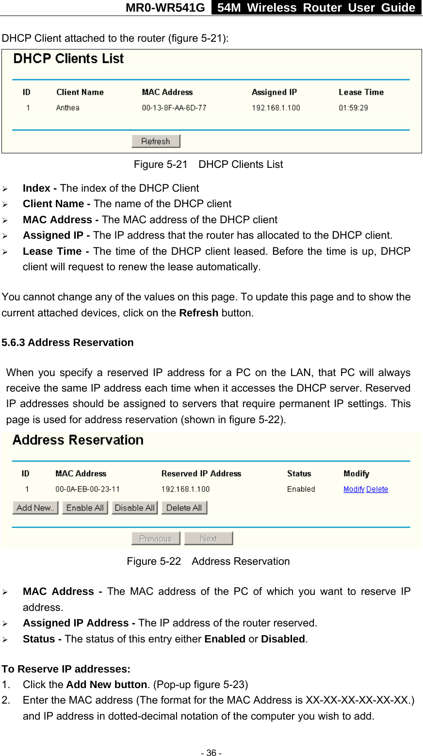 MR0-WR541G   54M Wireless Router User Guide  DHCP Client attached to the router (figure 5-21):  Figure 5-21    DHCP Clients List ¾ Index - The index of the DHCP Client   ¾ Client Name - The name of the DHCP client   ¾ MAC Address - The MAC address of the DHCP client   ¾ Assigned IP - The IP address that the router has allocated to the DHCP client. ¾ Lease Time - The time of the DHCP client leased. Before the time is up, DHCP client will request to renew the lease automatically. You cannot change any of the values on this page. To update this page and to show the current attached devices, click on the Refresh button. 5.6.3 Address Reservation When you specify a reserved IP address for a PC on the LAN, that PC will always receive the same IP address each time when it accesses the DHCP server. Reserved IP addresses should be assigned to servers that require permanent IP settings. This page is used for address reservation (shown in figure 5-22).  Figure 5-22  Address Reservation ¾ MAC Address - The MAC address of the PC of which you want to reserve IP address. ¾ Assigned IP Address - The IP address of the router reserved. ¾ Status - The status of this entry either Enabled or Disabled. To Reserve IP addresses:  1. Click the Add New button. (Pop-up figure 5-23) 2.  Enter the MAC address (The format for the MAC Address is XX-XX-XX-XX-XX-XX.) and IP address in dotted-decimal notation of the computer you wish to add.    - 36 - 