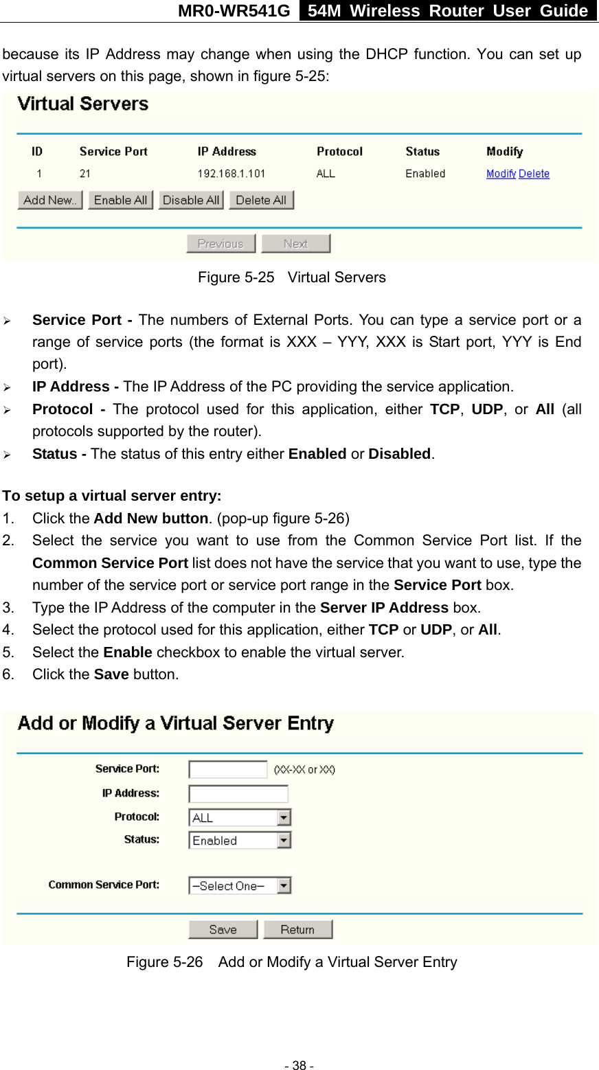 MR0-WR541G   54M Wireless Router User Guide  because its IP Address may change when using the DHCP function. You can set up virtual servers on this page, shown in figure 5-25:  Figure 5-25  Virtual Servers ¾ Service Port - The numbers of External Ports. You can type a service port or a range of service ports (the format is XXX – YYY, XXX is Start port, YYY is End port).  ¾ IP Address - The IP Address of the PC providing the service application. ¾ Protocol - The protocol used for this application, either TCP,  UDP, or All  (all protocols supported by the router). ¾ Status - The status of this entry either Enabled or Disabled. To setup a virtual server entry:   1. Click the Add New button. (pop-up figure 5-26) 2.  Select the service you want to use from the Common Service Port list. If the Common Service Port list does not have the service that you want to use, type the number of the service port or service port range in the Service Port box. 3.  Type the IP Address of the computer in the Server IP Address box.  4.  Select the protocol used for this application, either TCP or UDP, or All. 5. Select the Enable checkbox to enable the virtual server. 6. Click the Save button.    Figure 5-26    Add or Modify a Virtual Server Entry  - 38 - 