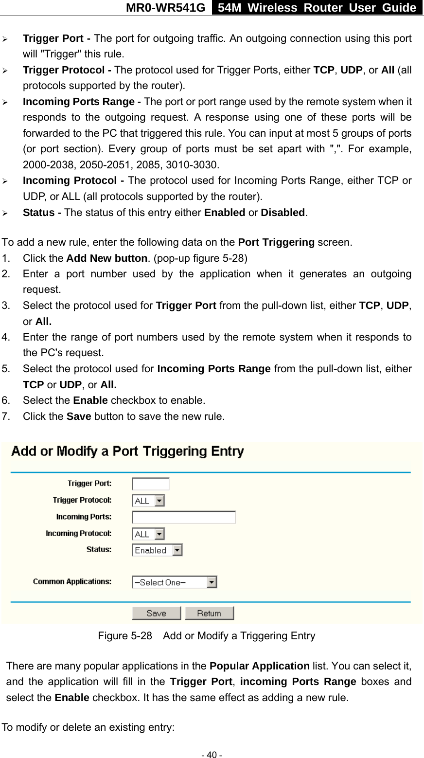 MR0-WR541G   54M Wireless Router User Guide  ¾ Trigger Port - The port for outgoing traffic. An outgoing connection using this port will &quot;Trigger&quot; this rule. ¾ Trigger Protocol - The protocol used for Trigger Ports, either TCP, UDP, or All (all protocols supported by the router). ¾ Incoming Ports Range - The port or port range used by the remote system when it responds to the outgoing request. A response using one of these ports will be forwarded to the PC that triggered this rule. You can input at most 5 groups of ports (or port section). Every group of ports must be set apart with &quot;,&quot;. For example, 2000-2038, 2050-2051, 2085, 3010-3030. ¾ Incoming Protocol - The protocol used for Incoming Ports Range, either TCP or UDP, or ALL (all protocols supported by the router). ¾ Status - The status of this entry either Enabled or Disabled. To add a new rule, enter the following data on the Port Triggering screen.   1. Click the Add New button. (pop-up figure 5-28) 2.  Enter a port number used by the application when it generates an outgoing request.   3.  Select the protocol used for Trigger Port from the pull-down list, either TCP, UDP, or All. 4.  Enter the range of port numbers used by the remote system when it responds to the PC&apos;s request. 5.  Select the protocol used for Incoming Ports Range from the pull-down list, either TCP or UDP, or All. 6. Select the Enable checkbox to enable.   7. Click the Save button to save the new rule.  Figure 5-28    Add or Modify a Triggering Entry There are many popular applications in the Popular Application list. You can select it, and the application will fill in the Trigger Port,  incoming Ports Range boxes and select the Enable checkbox. It has the same effect as adding a new rule. To modify or delete an existing entry:  - 40 - 