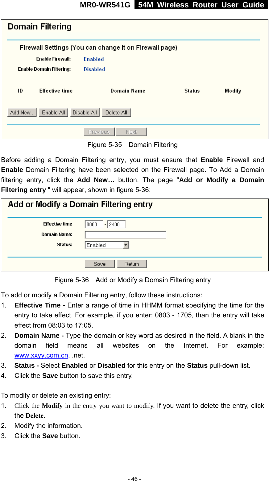 MR0-WR541G   54M Wireless Router User Guide   Figure 5-35  Domain Filtering Before adding a Domain Filtering entry, you must ensure that Enable Firewall and Enable Domain Filtering have been selected on the Firewall page. To Add a Domain filtering entry, click the Add New… button. The page &quot;Add or Modify a Domain Filtering entry &quot; will appear, shown in figure 5-36:  Figure 5-36    Add or Modify a Domain Filtering entry To add or modify a Domain Filtering entry, follow these instructions: 1.  Effective Time - Enter a range of time in HHMM format specifying the time for the entry to take effect. For example, if you enter: 0803 - 1705, than the entry will take effect from 08:03 to 17:05. 2.  Domain Name - Type the domain or key word as desired in the field. A blank in the domain field means all websites on the Internet. For example: www.xxyy.com.cn, .net. 3.  Status - Select Enabled or Disabled for this entry on the Status pull-down list. 4. Click the Save button to save this entry.  To modify or delete an existing entry: 1.  Click the Modify in the entry you want to modify. If you want to delete the entry, click the Delete. 2.  Modify the information.   3. Click the Save button.   - 46 - 