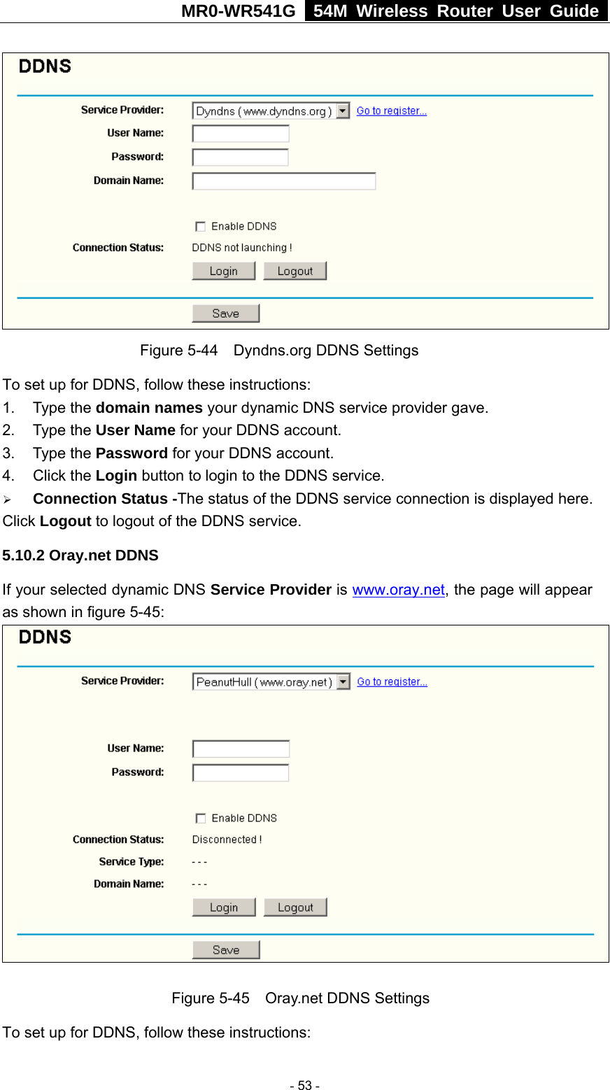 MR0-WR541G   54M Wireless Router User Guide   Figure 5-44    Dyndns.org DDNS Settings To set up for DDNS, follow these instructions: 1. Type the domain names your dynamic DNS service provider gave.   2. Type the User Name for your DDNS account.   3. Type the Password for your DDNS account.   4. Click the Login button to login to the DDNS service. ¾ Connection Status -The status of the DDNS service connection is displayed here. Click Logout to logout of the DDNS service. 5.10.2 Oray.net DDNS If your selected dynamic DNS Service Provider is www.oray.net, the page will appear as shown in figure 5-45:   Figure 5-45    Oray.net DDNS Settings To set up for DDNS, follow these instructions:  - 53 - 