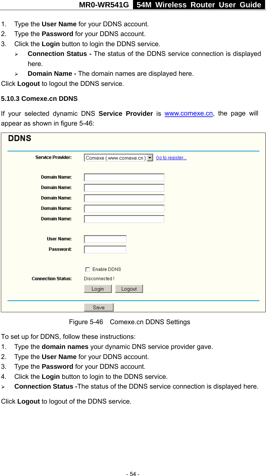 MR0-WR541G   54M Wireless Router User Guide  1. Type the User Name for your DDNS account.   2. Type the Password for your DDNS account.   3. Click the Login button to login the DDNS service.   ¾ Connection Status - The status of the DDNS service connection is displayed here. ¾ Domain Name - The domain names are displayed here. Click Logout to logout the DDNS service. 5.10.3 Comexe.cn DDNS If your selected dynamic DNS Service Provider is www.comexe.cn, the page will appear as shown in figure 5-46:  Figure 5-46    Comexe.cn DDNS Settings To set up for DDNS, follow these instructions: 1. Type the domain names your dynamic DNS service provider gave.   2. Type the User Name for your DDNS account.   3. Type the Password for your DDNS account.   4. Click the Login button to login to the DDNS service. ¾ Connection Status -The status of the DDNS service connection is displayed here. Click Logout to logout of the DDNS service.  - 54 - 