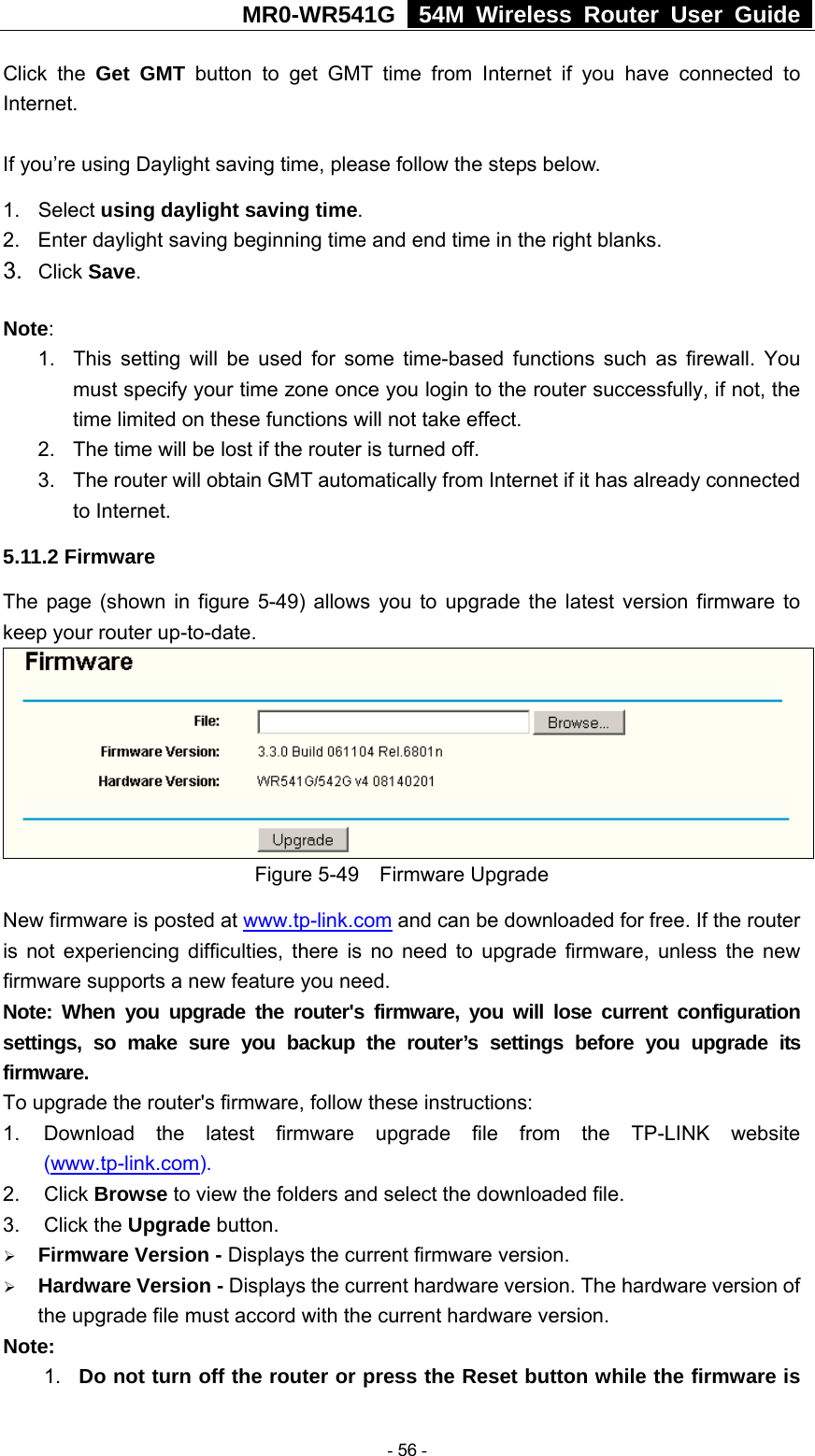 MR0-WR541G   54M Wireless Router User Guide  Click the Get GMT button to get GMT time from Internet if you have connected to Internet.   If you’re using Daylight saving time, please follow the steps below. 1. Select using daylight saving time.  2.  Enter daylight saving beginning time and end time in the right blanks.   3.  Click Save.   Note:  1.  This setting will be used for some time-based functions such as firewall. You must specify your time zone once you login to the router successfully, if not, the time limited on these functions will not take effect.   2.  The time will be lost if the router is turned off.   3.  The router will obtain GMT automatically from Internet if it has already connected to Internet. 5.11.2 Firmware The page (shown in figure 5-49) allows you to upgrade the latest version firmware to keep your router up-to-date.  Figure 5-49  Firmware Upgrade New firmware is posted at www.tp-link.com and can be downloaded for free. If the router is not experiencing difficulties, there is no need to upgrade firmware, unless the new firmware supports a new feature you need. Note: When you upgrade the router&apos;s firmware, you will lose current configuration settings, so make sure you backup the router’s settings before you upgrade its firmware. To upgrade the router&apos;s firmware, follow these instructions: 1.  Download the latest firmware upgrade file from the TP-LINK website (www.tp-link.com).  2. Click Browse to view the folders and select the downloaded file.   3. Click the Upgrade button.   ¾ Firmware Version - Displays the current firmware version. ¾ Hardware Version - Displays the current hardware version. The hardware version of the upgrade file must accord with the current hardware version. Note:  1.  Do not turn off the router or press the Reset button while the firmware is  - 56 - 