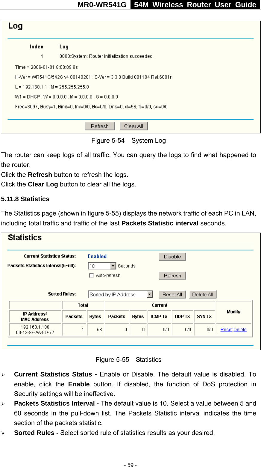 MR0-WR541G   54M Wireless Router User Guide   Figure 5-54  System Log The router can keep logs of all traffic. You can query the logs to find what happened to the router. Click the Refresh button to refresh the logs. Click the Clear Log button to clear all the logs. 5.11.8 Statistics The Statistics page (shown in figure 5-55) displays the network traffic of each PC in LAN, including total traffic and traffic of the last Packets Statistic interval seconds.    Figure 5-55  Statistics ¾ Current Statistics Status - Enable or Disable. The default value is disabled. To enable, click the Enable button. If disabled, the function of DoS protection in Security settings will be ineffective.   ¾ Packets Statistics Interval - The default value is 10. Select a value between 5 and 60 seconds in the pull-down list. The Packets Statistic interval indicates the time section of the packets statistic.   ¾ Sorted Rules - Select sorted rule of statistics results as your desired.   - 59 - 