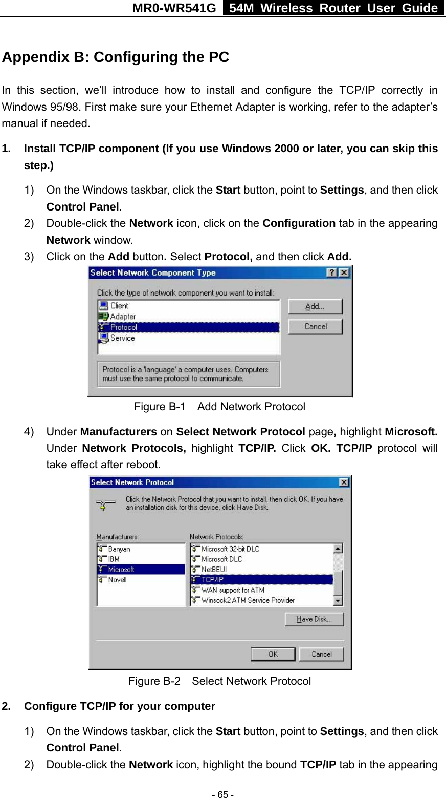 MR0-WR541G   54M Wireless Router User Guide  Appendix B: Configuring the PC In this section, we’ll introduce how to install and configure the TCP/IP correctly in Windows 95/98. First make sure your Ethernet Adapter is working, refer to the adapter’s manual if needed.   1.  Install TCP/IP component (If you use Windows 2000 or later, you can skip this step.) 1)  On the Windows taskbar, click the Start button, point to Settings, and then click Control Panel. 2) Double-click the Network icon, click on the Configuration tab in the appearing Network window.  3)  Click on the Add button. Select Protocol, and then click Add.  Figure B-1    Add Network Protocol 4) Under Manufacturers on Select Network Protocol page, highlight Microsoft. Under Network Protocols, highlight TCP/IP. Click OK. TCP/IP protocol will take effect after reboot.  Figure B-2    Select Network Protocol 2.  Configure TCP/IP for your computer 1)  On the Windows taskbar, click the Start button, point to Settings, and then click Control Panel. 2) Double-click the Network icon, highlight the bound TCP/IP tab in the appearing  - 65 - 