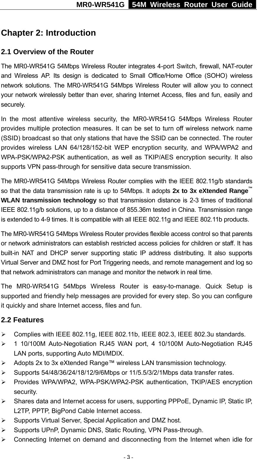 MR0-WR541G   54M Wireless Router User Guide  Chapter 2: Introduction 2.1 Overview of the Router The MR0-WR541G 54Mbps Wireless Router integrates 4-port Switch, firewall, NAT-router and Wireless AP. Its design is dedicated to Small Office/Home Office (SOHO) wireless network solutions. The MR0-WR541G 54Mbps Wireless Router will allow you to connect your network wirelessly better than ever, sharing Internet Access, files and fun, easily and securely. In the most attentive wireless security, the MR0-WR541G 54Mbps Wireless Router provides multiple protection measures. It can be set to turn off wireless network name (SSID) broadcast so that only stations that have the SSID can be connected. The router provides wireless LAN 64/128/152-bit WEP encryption security, and WPA/WPA2 and WPA-PSK/WPA2-PSK authentication, as well as TKIP/AES encryption security. It also supports VPN pass-through for sensitive data secure transmission. The MR0-WR541G 54Mbps Wireless Router complies with the IEEE 802.11g/b standards so that the data transmission rate is up to 54Mbps. It adopts 2x to 3x eXtended Range™ WLAN transmission technology so that transmission distance is 2-3 times of traditional IEEE 802.11g/b solutions, up to a distance of 855.36m tested in China. Transmission range is extended to 4-9 times. It is compatible with all IEEE 802.11g and IEEE 802.11b products. The MR0-WR541G 54Mbps Wireless Router provides flexible access control so that parents or network administrators can establish restricted access policies for children or staff. It has built-in NAT and DHCP server supporting static IP address distributing. It also supports Virtual Server and DMZ host for Port Triggering needs, and remote management and log so that network administrators can manage and monitor the network in real time.   The MR0-WR541G 54Mbps Wireless Router is easy-to-manage. Quick Setup is supported and friendly help messages are provided for every step. So you can configure it quickly and share Internet access, files and fun. 2.2 Features ¾ Complies with IEEE 802.11g, IEEE 802.11b, IEEE 802.3, IEEE 802.3u standards. ¾ 1 10/100M Auto-Negotiation RJ45 WAN port, 4 10/100M Auto-Negotiation RJ45 LAN ports, supporting Auto MDI/MDIX. ¾ Adopts 2x to 3x eXtended Range™ wireless LAN transmission technology. ¾ Supports 54/48/36/24/18/12/9/6Mbps or 11/5.5/3/2/1Mbps data transfer rates. ¾ Provides WPA/WPA2, WPA-PSK/WPA2-PSK authentication, TKIP/AES encryption security. ¾ Shares data and Internet access for users, supporting PPPoE, Dynamic IP, Static IP, L2TP, PPTP, BigPond Cable Internet access. ¾ Supports Virtual Server, Special Application and DMZ host. ¾ Supports UPnP, Dynamic DNS, Static Routing, VPN Pass-through. ¾ Connecting Internet on demand and disconnecting from the Internet when idle for  - 3 - 