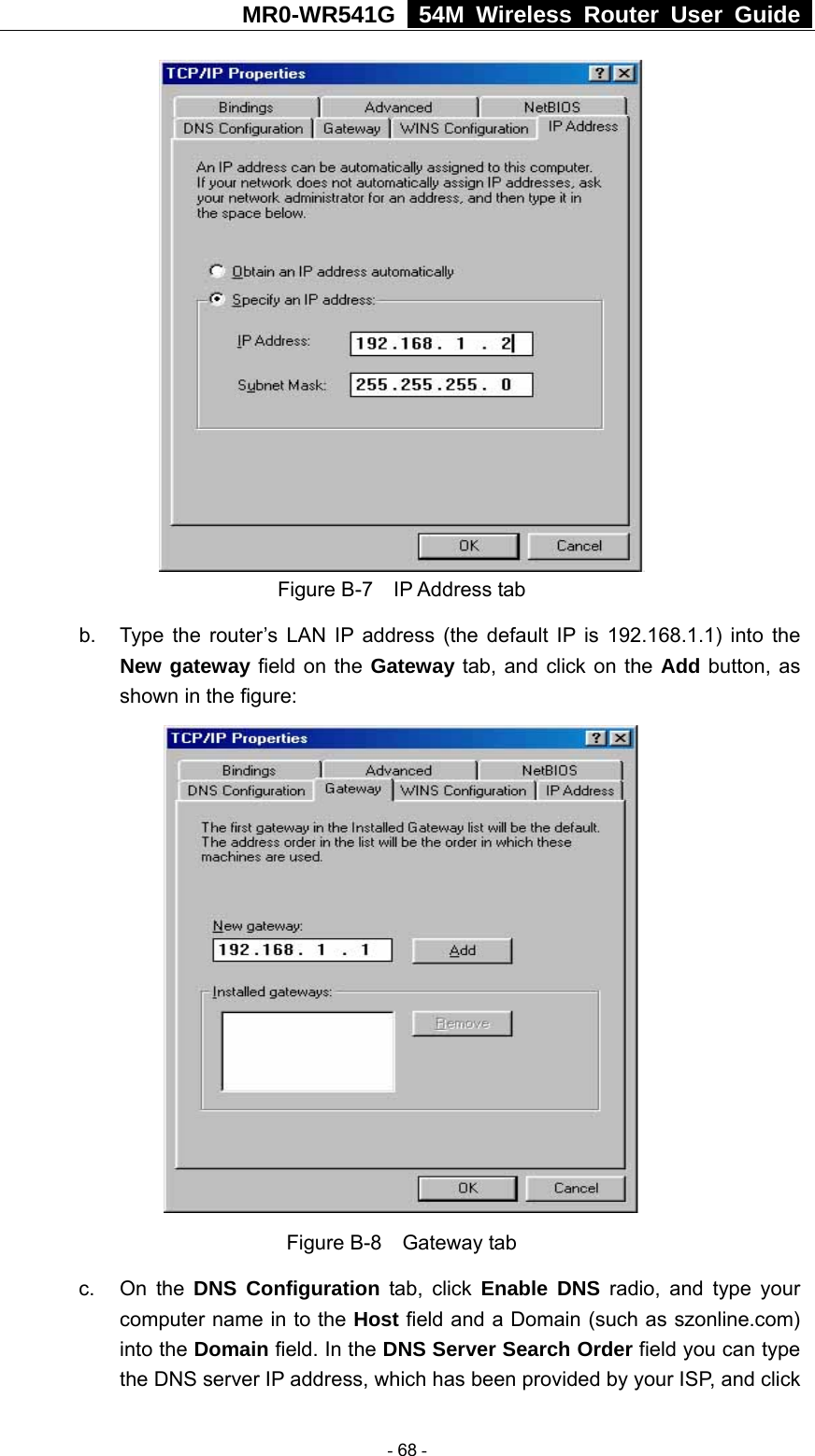 MR0-WR541G   54M Wireless Router User Guide   Figure B-7  IP Address tab b.  Type the router’s LAN IP address (the default IP is 192.168.1.1) into the New gateway field on the Gateway tab, and click on the Add button, as shown in the figure:    Figure B-8  Gateway tab c. On the DNS Configuration tab, click Enable DNS radio, and type your computer name in to the Host field and a Domain (such as szonline.com) into the Domain field. In the DNS Server Search Order field you can type the DNS server IP address, which has been provided by your ISP, and click  - 68 - 