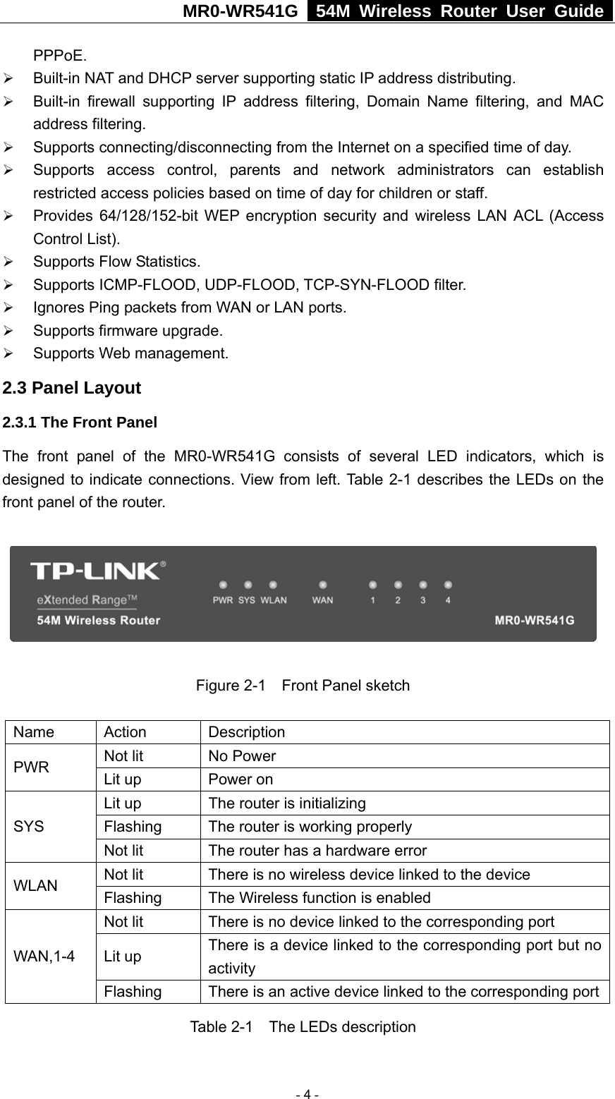 MR0-WR541G   54M Wireless Router User Guide  PPPoE. ¾ Built-in NAT and DHCP server supporting static IP address distributing. ¾ Built-in firewall supporting IP address filtering, Domain Name filtering, and MAC address filtering. ¾ Supports connecting/disconnecting from the Internet on a specified time of day. ¾ Supports access control, parents and network administrators can establish restricted access policies based on time of day for children or staff. ¾ Provides 64/128/152-bit WEP encryption security and wireless LAN ACL (Access Control List). ¾ Supports Flow Statistics. ¾ Supports ICMP-FLOOD, UDP-FLOOD, TCP-SYN-FLOOD filter. ¾ Ignores Ping packets from WAN or LAN ports. ¾ Supports firmware upgrade. ¾ Supports Web management. 2.3 Panel Layout 2.3.1 The Front Panel The front panel of the MR0-WR541G consists of several LED indicators, which is designed to indicate connections. View from left. Table 2-1 describes the LEDs on the front panel of the router.      Figure 2-1    Front Panel sketch  Name Action  Description Not lit  No Power PWR  Lit up  Power on Lit up  The router is initializing Flashing  The router is working properly SYS Not lit  The router has a hardware error Not lit  There is no wireless device linked to the device WLAN  Flashing  The Wireless function is enabled Not lit  There is no device linked to the corresponding port Lit up  There is a device linked to the corresponding port but no activity WAN,1-4 Flashing  There is an active device linked to the corresponding portTable 2-1    The LEDs description  - 4 - 