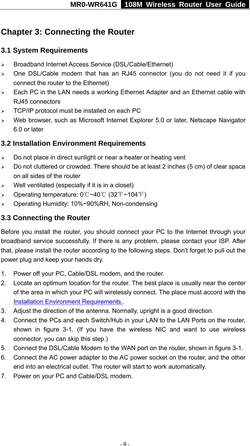 MR0-WR641G   108M Wireless Router User Guide  Chapter 3: Connecting the Router 3.1 System Requirements ¾ Broadband Internet Access Service (DSL/Cable/Ethernet) ¾ One DSL/Cable modem that has an RJ45 connector (you do not need it if you connect the router to the Ethernet) ¾ Each PC in the LAN needs a working Ethernet Adapter and an Ethernet cable with RJ45 connectors ¾ TCP/IP protocol must be installed on each PC ¾ Web browser, such as Microsoft Internet Explorer 5.0 or later, Netscape Navigator 6.0 or later 3.2 Installation Environment Requirements ¾ Do not place in direct sunlight or near a heater or heating vent ¾ Do not cluttered or crowded. There should be at least 2 inches (5 cm) of clear space on all sides of the router ¾ Well ventilated (especially if it is in a closet) ¾ Operating temperature: 0 ~40  (32 ~104 )℃℃℉ ℉ ¾ Operating Humidity: 10%~90%RH, Non-condensing 3.3 Connecting the Router Before you install the router, you should connect your PC to the Internet through your broadband service successfully. If there is any problem, please contact your ISP. After that, please install the router according to the following steps. Don&apos;t forget to pull out the power plug and keep your hands dry. 1.  Power off your PC, Cable/DSL modem, and the router. 2.  Locate an optimum location for the router. The best place is usually near the center of the area in which your PC will wirelessly connect. The place must accord with the Installation Environment Requirements.. 3.  Adjust the direction of the antenna. Normally, upright is a good direction. 4.  Connect the PCs and each Switch/Hub in your LAN to the LAN Ports on the router, shown in figure 3-1. (If you have the wireless NIC and want to use wireless connector, you can skip this step.) 5. Connect the DSL/Cable Modem to the WAN port on the router, shown in figure 3-1. 6.  Connect the AC power adapter to the AC power socket on the router, and the other end into an electrical outlet. The router will start to work automatically. 7.  Power on your PC and Cable/DSL modem.   - 6 - 