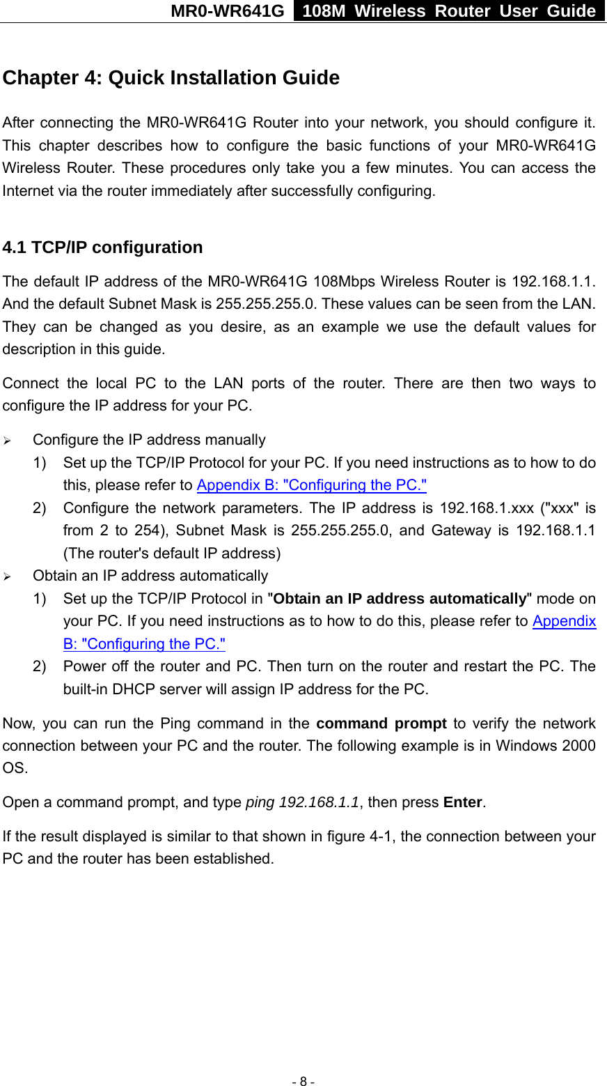 MR0-WR641G   108M Wireless Router User Guide  Chapter 4: Quick Installation Guide After connecting the MR0-WR641G Router into your network, you should configure it. This chapter describes how to configure the basic functions of your MR0-WR641G Wireless Router. These procedures only take you a few minutes. You can access the Internet via the router immediately after successfully configuring.  4.1 TCP/IP configuration The default IP address of the MR0-WR641G 108Mbps Wireless Router is 192.168.1.1. And the default Subnet Mask is 255.255.255.0. These values can be seen from the LAN. They can be changed as you desire, as an example we use the default values for description in this guide. Connect the local PC to the LAN ports of the router. There are then two ways to configure the IP address for your PC. ¾ Configure the IP address manually 1)  Set up the TCP/IP Protocol for your PC. If you need instructions as to how to do this, please refer to Appendix B: &quot;Configuring the PC.&quot; 2)  Configure the network parameters. The IP address is 192.168.1.xxx (&quot;xxx&quot; is from 2 to 254), Subnet Mask is 255.255.255.0, and Gateway is 192.168.1.1 (The router&apos;s default IP address) ¾ Obtain an IP address automatically 1)  Set up the TCP/IP Protocol in &quot;Obtain an IP address automatically&quot; mode on your PC. If you need instructions as to how to do this, please refer to Appendix B: &quot;Configuring the PC.&quot; 2)  Power off the router and PC. Then turn on the router and restart the PC. The built-in DHCP server will assign IP address for the PC. Now, you can run the Ping command in the command prompt to verify the network connection between your PC and the router. The following example is in Windows 2000 OS. Open a command prompt, and type ping 192.168.1.1, then press Enter. If the result displayed is similar to that shown in figure 4-1, the connection between your PC and the router has been established.    - 8 - 