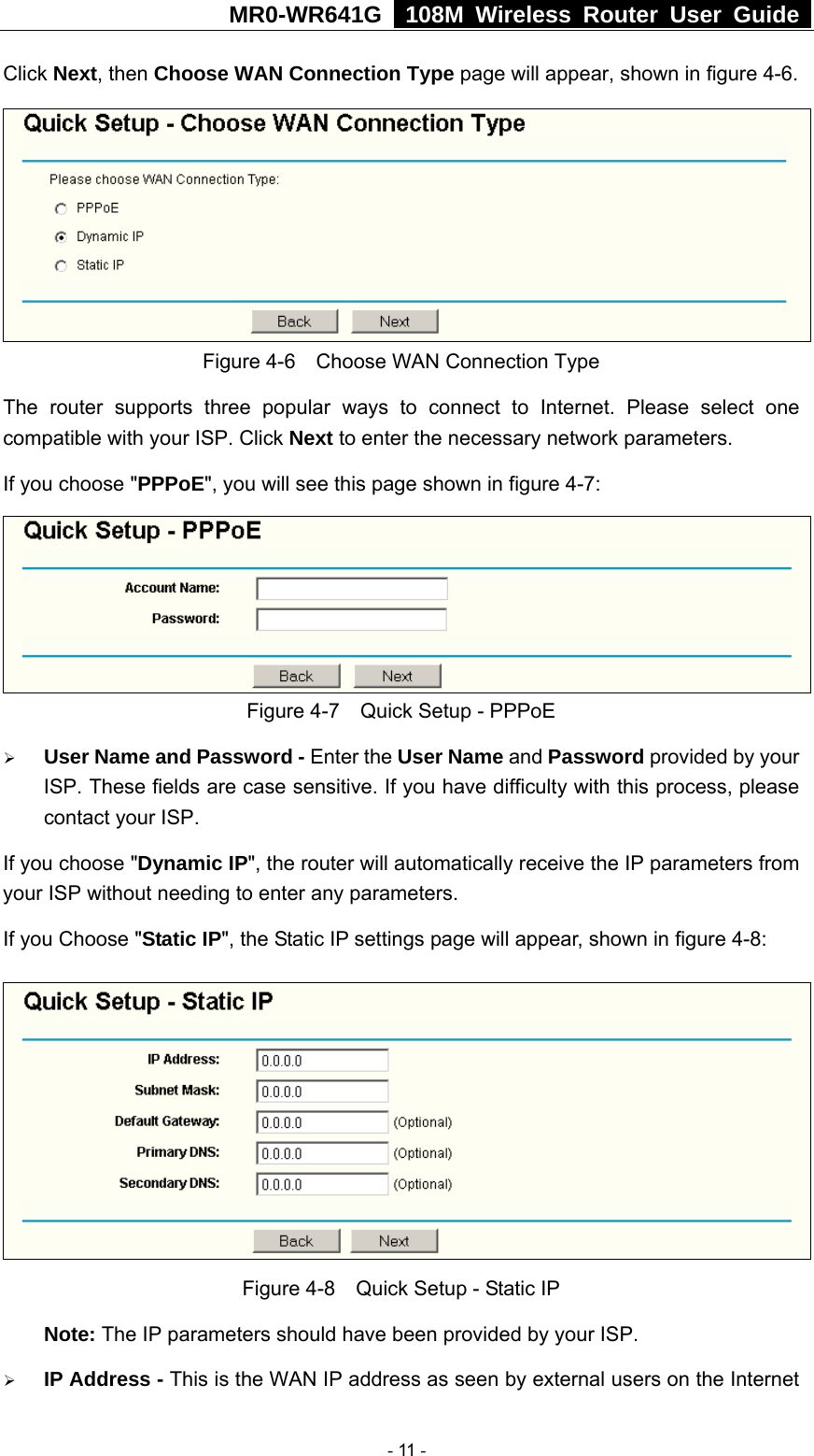 MR0-WR641G   108M Wireless Router User Guide  Click Next, then Choose WAN Connection Type page will appear, shown in figure 4-6.  Figure 4-6    Choose WAN Connection Type The router supports three popular ways to connect to Internet. Please select one compatible with your ISP. Click Next to enter the necessary network parameters. If you choose &quot;PPPoE&quot;, you will see this page shown in figure 4-7:    Figure 4-7    Quick Setup - PPPoE ¾ User Name and Password - Enter the User Name and Password provided by your ISP. These fields are case sensitive. If you have difficulty with this process, please contact your ISP. If you choose &quot;Dynamic IP&quot;, the router will automatically receive the IP parameters from your ISP without needing to enter any parameters. If you Choose &quot;Static IP&quot;, the Static IP settings page will appear, shown in figure 4-8:    Figure 4-8    Quick Setup - Static IP  Note: The IP parameters should have been provided by your ISP. ¾ IP Address - This is the WAN IP address as seen by external users on the Internet  - 11 - 