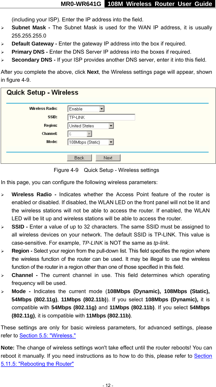 MR0-WR641G   108M Wireless Router User Guide  (including your ISP). Enter the IP address into the field. ¾ Subnet Mask - The Subnet Mask is used for the WAN IP address, it is usually 255.255.255.0 ¾ Default Gateway - Enter the gateway IP address into the box if required. ¾ Primary DNS - Enter the DNS Server IP address into the boxes if required. ¾ Secondary DNS - If your ISP provides another DNS server, enter it into this field. After you complete the above, click Next, the Wireless settings page will appear, shown in figure 4-9.  Figure 4-9    Quick Setup - Wireless settings In this page, you can configure the following wireless parameters: ¾ Wireless Radio - Indicates whether the Access Point feature of the router is enabled or disabled. If disabled, the WLAN LED on the front panel will not be lit and the wireless stations will not be able to access the router. If enabled, the WLAN LED will be lit up and wireless stations will be able to access the router. ¾ SSID - Enter a value of up to 32 characters. The same SSID must be assigned to all wireless devices on your network. The default SSID is TP-LINK. This value is case-sensitive. For example, TP-LINK is NOT the same as tp-link. ¾ Region - Select your region from the pull-down list. This field specifies the region where the wireless function of the router can be used. It may be illegal to use the wireless function of the router in a region other than one of those specified in this field. ¾ Channel - The current channel in use. This field determines which operating frequency will be used. ¾ Mode - Indicates the current mode (108Mbps (Dynamic), 108Mbps (Static), 54Mbps (802.11g),  11Mbps (802.11b)). If you select 108Mbps (Dynamic), it is compatible with 54Mbps (802.11g) and 11Mbps (802.11b). If you select 54Mbps (802.11g), it is compatible with 11Mbps (802.11b). These settings are only for basic wireless parameters, for advanced settings, please refer to Section 5.5: &quot;Wireless.&quot;  Note: The change of wireless settings won&apos;t take effect until the router reboots! You can reboot it manually. If you need instructions as to how to do this, please refer to Section 5.11.5: &quot;Rebooting the Router&quot; - 12 - 