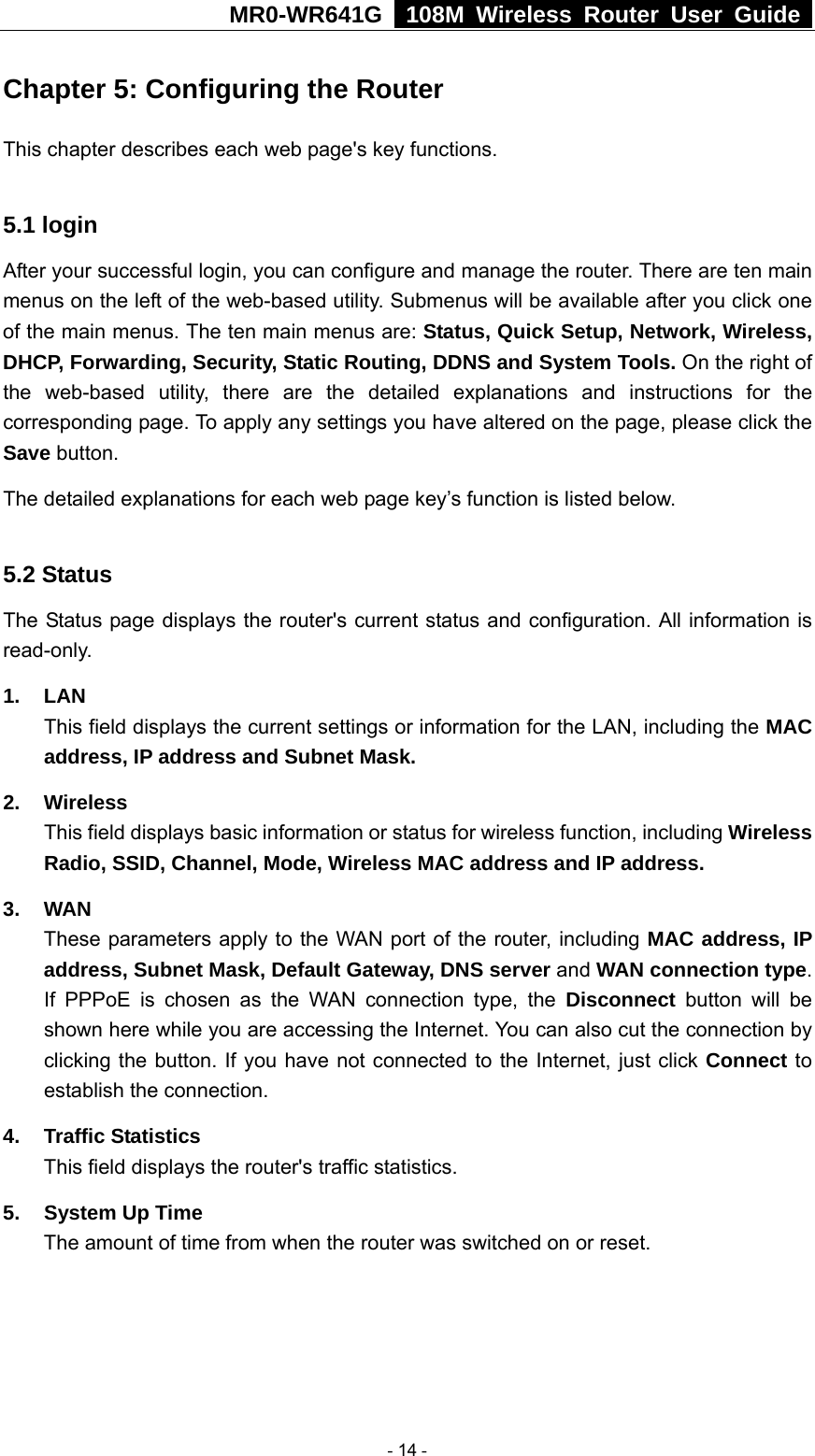 MR0-WR641G   108M Wireless Router User Guide  Chapter 5: Configuring the Router This chapter describes each web page&apos;s key functions.  5.1 login   After your successful login, you can configure and manage the router. There are ten main menus on the left of the web-based utility. Submenus will be available after you click one of the main menus. The ten main menus are: Status, Quick Setup, Network, Wireless, DHCP, Forwarding, Security, Static Routing, DDNS and System Tools. On the right of the web-based utility, there are the detailed explanations and instructions for the corresponding page. To apply any settings you have altered on the page, please click the Save button.   The detailed explanations for each web page key’s function is listed below.    5.2 Status The Status page displays the router&apos;s current status and configuration. All information is read-only. 1. LAN This field displays the current settings or information for the LAN, including the MAC address, IP address and Subnet Mask. 2. Wireless This field displays basic information or status for wireless function, including Wireless Radio, SSID, Channel, Mode, Wireless MAC address and IP address. 3. WAN These parameters apply to the WAN port of the router, including MAC address, IP address, Subnet Mask, Default Gateway, DNS server and WAN connection type. If PPPoE is chosen as the WAN connection type, the Disconnect button will be shown here while you are accessing the Internet. You can also cut the connection by clicking the button. If you have not connected to the Internet, just click Connect to establish the connection. 4. Traffic Statistics This field displays the router&apos;s traffic statistics.   5.  System Up Time The amount of time from when the router was switched on or reset.   - 14 - 