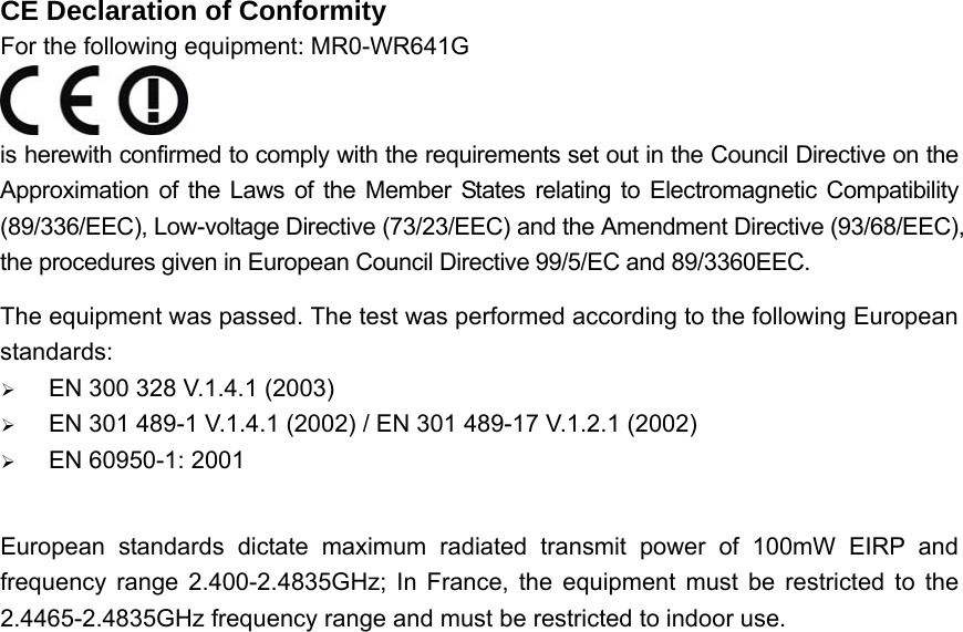 CE Declaration of Conformity For the following equipment: MR0-WR641G  is herewith confirmed to comply with the requirements set out in the Council Directive on the Approximation of the Laws of the Member States relating to Electromagnetic Compatibility (89/336/EEC), Low-voltage Directive (73/23/EEC) and the Amendment Directive (93/68/EEC), the procedures given in European Council Directive 99/5/EC and 89/3360EEC.   The equipment was passed. The test was performed according to the following European standards: ¾ EN 300 328 V.1.4.1 (2003) ¾ EN 301 489-1 V.1.4.1 (2002) / EN 301 489-17 V.1.2.1 (2002) ¾ EN 60950-1: 2001  European standards dictate maximum radiated transmit power of 100mW EIRP and frequency range 2.400-2.4835GHz; In France, the equipment must be restricted to the 2.4465-2.4835GHz frequency range and must be restricted to indoor use.    