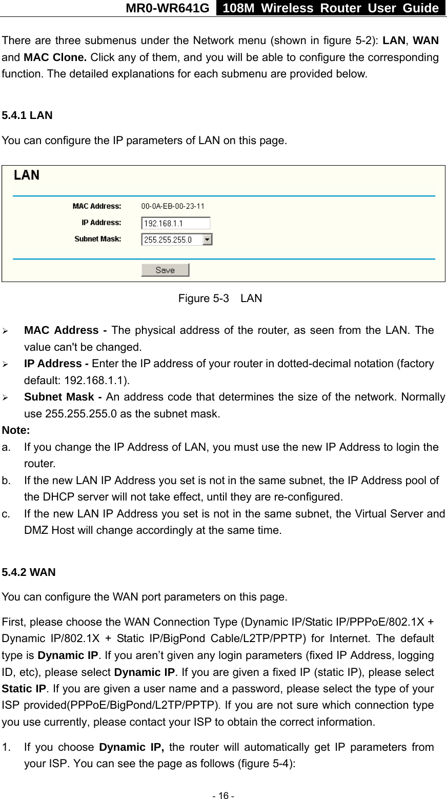 MR0-WR641G   108M Wireless Router User Guide  There are three submenus under the Network menu (shown in figure 5-2): LAN, WAN and MAC Clone. Click any of them, and you will be able to configure the corresponding function. The detailed explanations for each submenu are provided below.  5.4.1 LAN You can configure the IP parameters of LAN on this page.    Figure 5-3  LAN ¾ MAC Address - The physical address of the router, as seen from the LAN. The value can&apos;t be changed. ¾ IP Address - Enter the IP address of your router in dotted-decimal notation (factory default: 192.168.1.1). ¾ Subnet Mask - An address code that determines the size of the network. Normally use 255.255.255.0 as the subnet mask.   Note:  a.  If you change the IP Address of LAN, you must use the new IP Address to login the router.  b.  If the new LAN IP Address you set is not in the same subnet, the IP Address pool of the DHCP server will not take effect, until they are re-configured. c.  If the new LAN IP Address you set is not in the same subnet, the Virtual Server and DMZ Host will change accordingly at the same time.  5.4.2 WAN You can configure the WAN port parameters on this page. First, please choose the WAN Connection Type (Dynamic IP/Static IP/PPPoE/802.1X + Dynamic IP/802.1X + Static IP/BigPond Cable/L2TP/PPTP) for Internet. The default type is Dynamic IP. If you aren’t given any login parameters (fixed IP Address, logging ID, etc), please select Dynamic IP. If you are given a fixed IP (static IP), please select Static IP. If you are given a user name and a password, please select the type of your ISP provided(PPPoE/BigPond/L2TP/PPTP). If you are not sure which connection type you use currently, please contact your ISP to obtain the correct information. 1. If you choose Dynamic IP, the router will automatically get IP parameters from your ISP. You can see the page as follows (figure 5-4):  - 16 - 