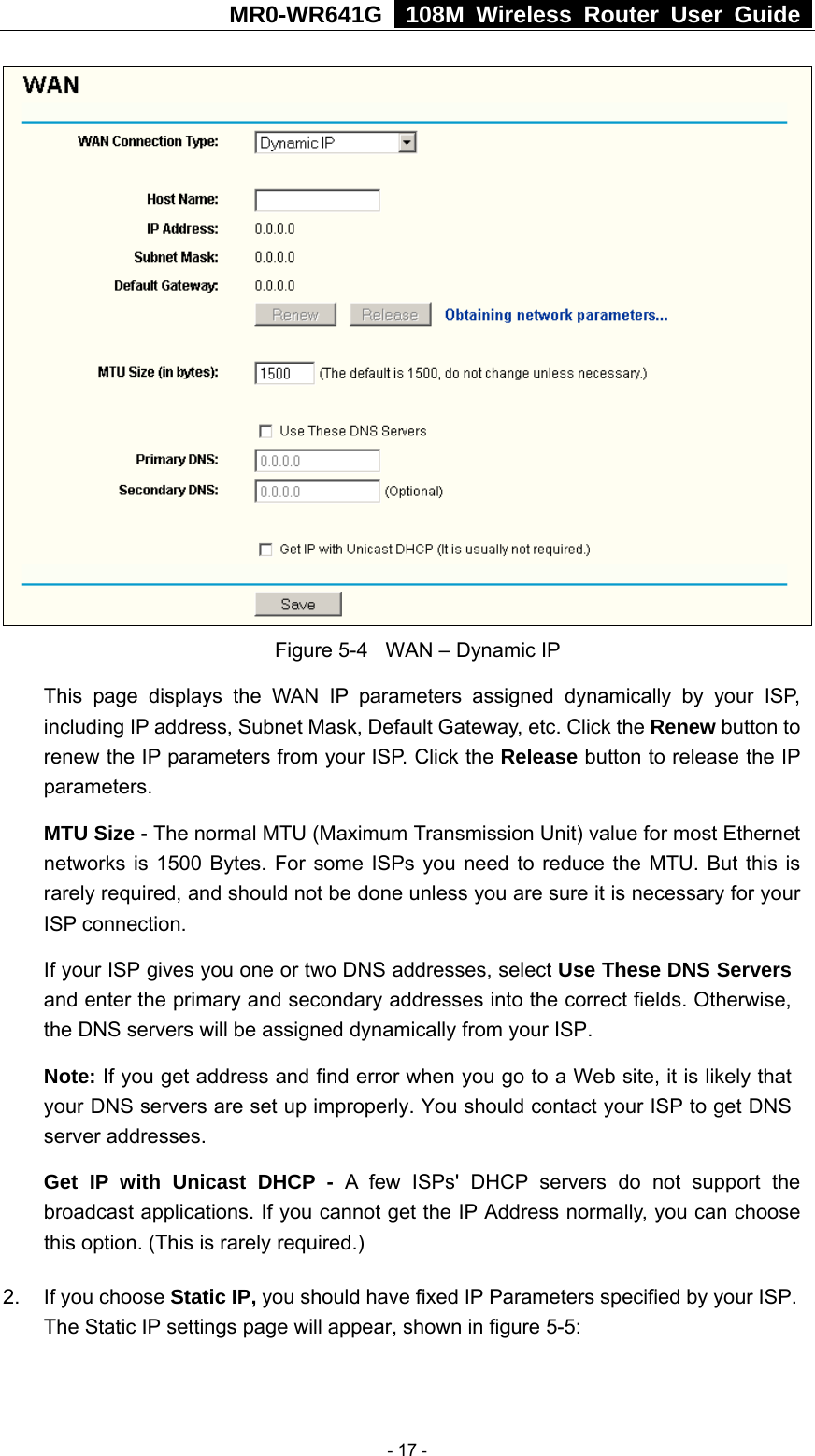 MR0-WR641G   108M Wireless Router User Guide   Figure 5-4  WAN – Dynamic IP This page displays the WAN IP parameters assigned dynamically by your ISP, including IP address, Subnet Mask, Default Gateway, etc. Click the Renew button to renew the IP parameters from your ISP. Click the Release button to release the IP parameters. MTU Size - The normal MTU (Maximum Transmission Unit) value for most Ethernet networks is 1500 Bytes. For some ISPs you need to reduce the MTU. But this is rarely required, and should not be done unless you are sure it is necessary for your ISP connection. If your ISP gives you one or two DNS addresses, select Use These DNS Servers and enter the primary and secondary addresses into the correct fields. Otherwise, the DNS servers will be assigned dynamically from your ISP.  Note: If you get address and find error when you go to a Web site, it is likely that your DNS servers are set up improperly. You should contact your ISP to get DNS server addresses.   Get IP with Unicast DHCP - A few ISPs&apos; DHCP servers do not support the broadcast applications. If you cannot get the IP Address normally, you can choose this option. (This is rarely required.) 2.  If you choose Static IP, you should have fixed IP Parameters specified by your ISP. The Static IP settings page will appear, shown in figure 5-5:  - 17 - 