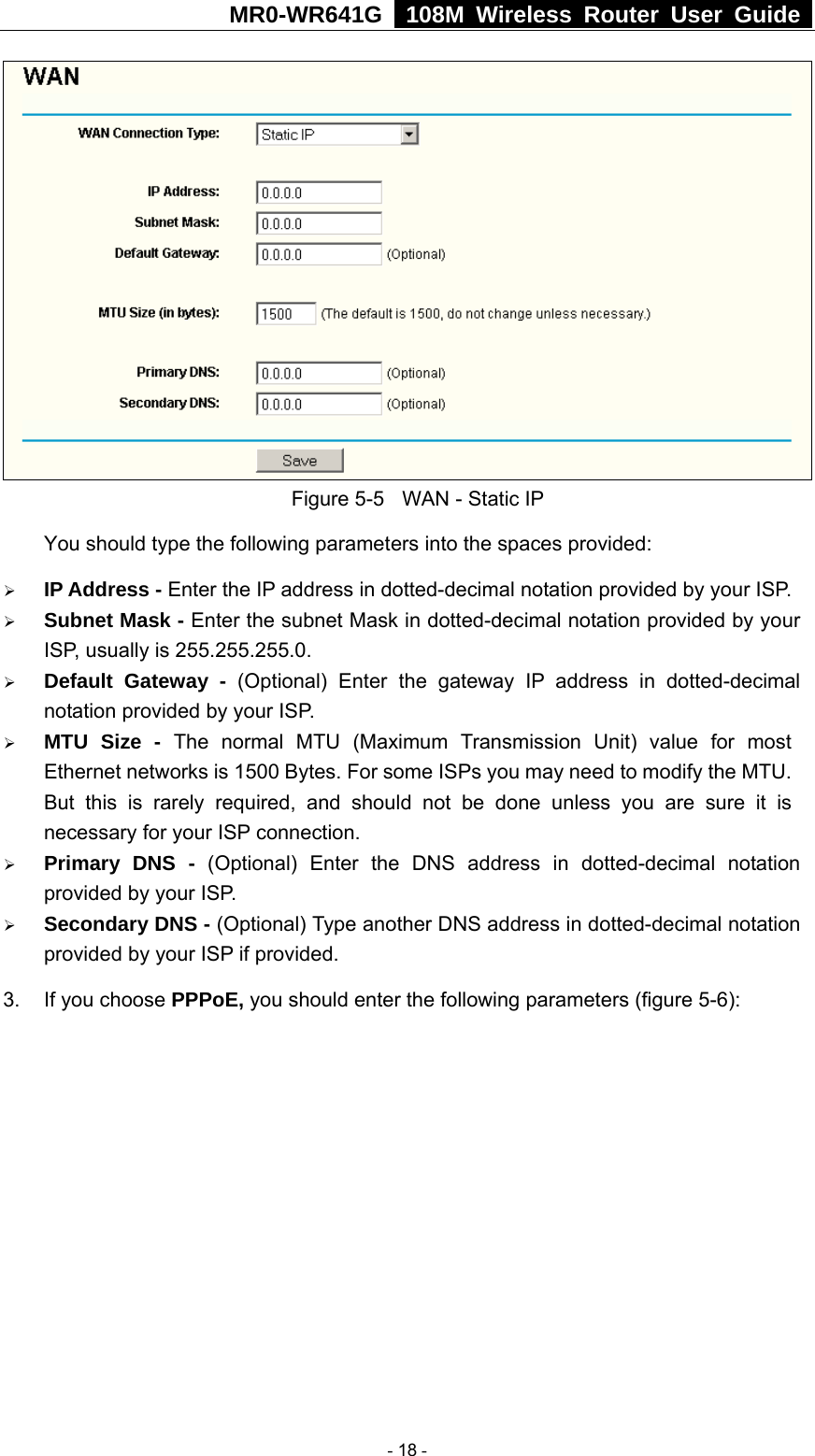 MR0-WR641G   108M Wireless Router User Guide   Figure 5-5  WAN - Static IP You should type the following parameters into the spaces provided: ¾ IP Address - Enter the IP address in dotted-decimal notation provided by your ISP. ¾ Subnet Mask - Enter the subnet Mask in dotted-decimal notation provided by your ISP, usually is 255.255.255.0. ¾ Default Gateway - (Optional) Enter the gateway IP address in dotted-decimal notation provided by your ISP. ¾ MTU Size - The normal MTU (Maximum Transmission Unit) value for most Ethernet networks is 1500 Bytes. For some ISPs you may need to modify the MTU. But this is rarely required, and should not be done unless you are sure it is necessary for your ISP connection. ¾ Primary DNS - (Optional) Enter the DNS address in dotted-decimal notation provided by your ISP. ¾ Secondary DNS - (Optional) Type another DNS address in dotted-decimal notation provided by your ISP if provided. 3.  If you choose PPPoE, you should enter the following parameters (figure 5-6):    - 18 - 