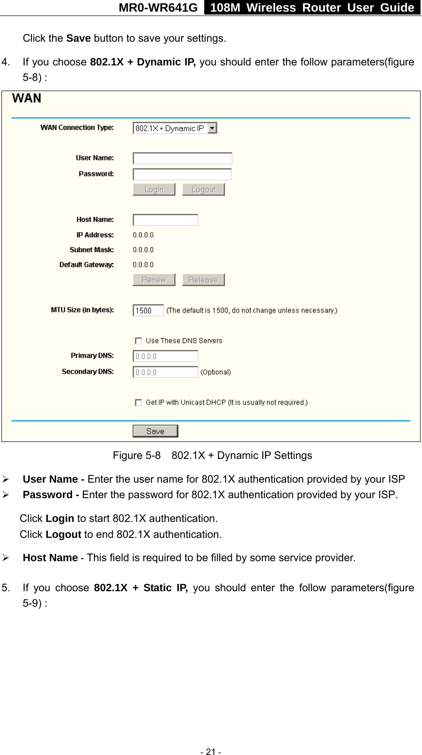 MR0-WR641G   108M Wireless Router User Guide  Click the Save button to save your settings. 4.  If you choose 802.1X + Dynamic IP, you should enter the follow parameters(figure 5-8) :  Figure 5-8    802.1X + Dynamic IP Settings ¾ User Name - Enter the user name for 802.1X authentication provided by your ISP ¾ Password - Enter the password for 802.1X authentication provided by your ISP. Click Login to start 802.1X authentication. Click Logout to end 802.1X authentication. ¾ Host Name - This field is required to be filled by some service provider. 5.  If you choose 802.1X + Static IP, you should enter the follow parameters(figure 5-9) :  - 21 - 