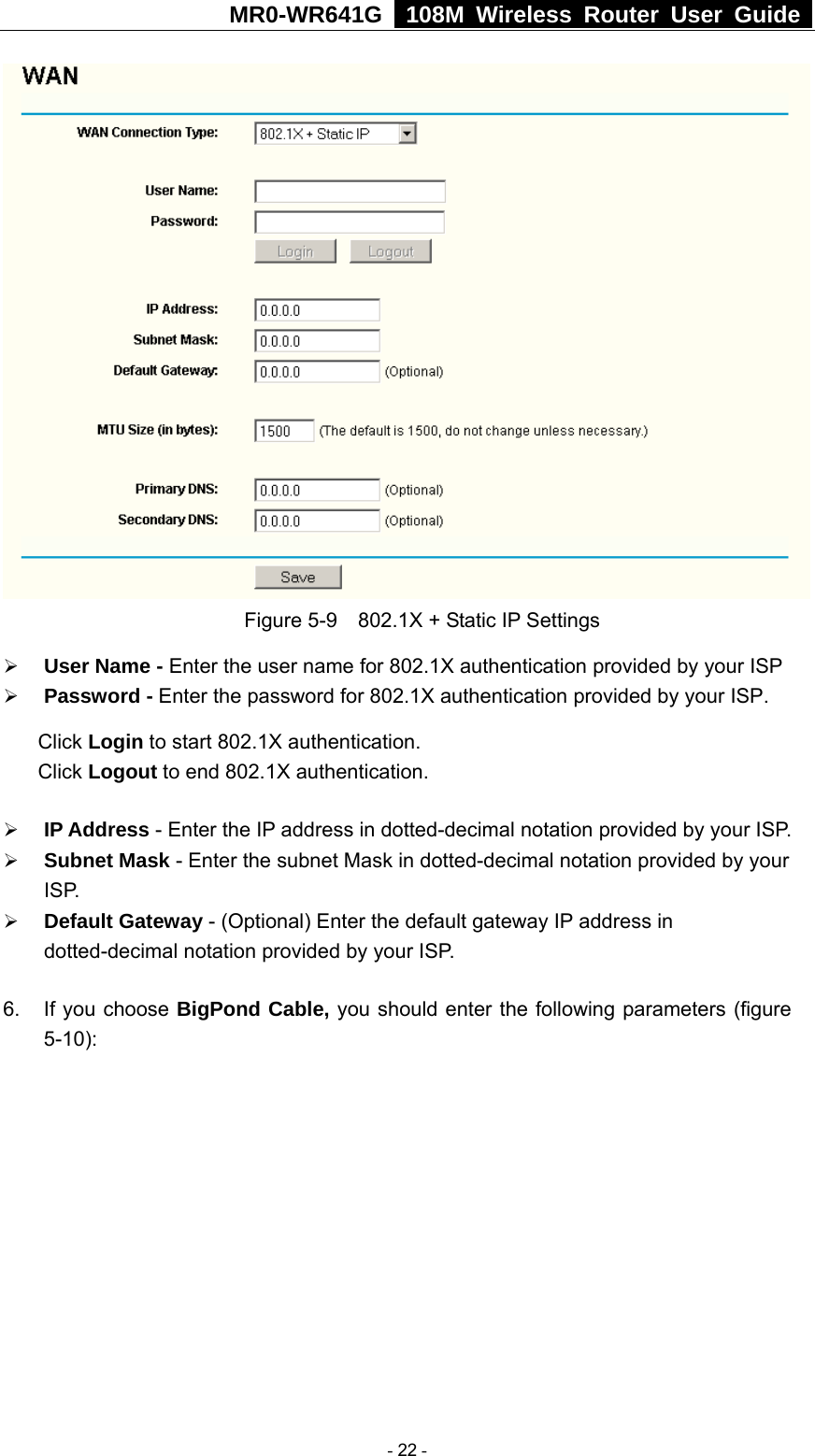 MR0-WR641G   108M Wireless Router User Guide   Figure 5-9    802.1X + Static IP Settings ¾ User Name - Enter the user name for 802.1X authentication provided by your ISP ¾ Password - Enter the password for 802.1X authentication provided by your ISP. Click Login to start 802.1X authentication. Click Logout to end 802.1X authentication. ¾ IP Address - Enter the IP address in dotted-decimal notation provided by your ISP. ¾ Subnet Mask - Enter the subnet Mask in dotted-decimal notation provided by your ISP. ¾ Default Gateway - (Optional) Enter the default gateway IP address in dotted-decimal notation provided by your ISP. 6.  If you choose BigPond Cable, you should enter the following parameters (figure 5-10):    - 22 - 