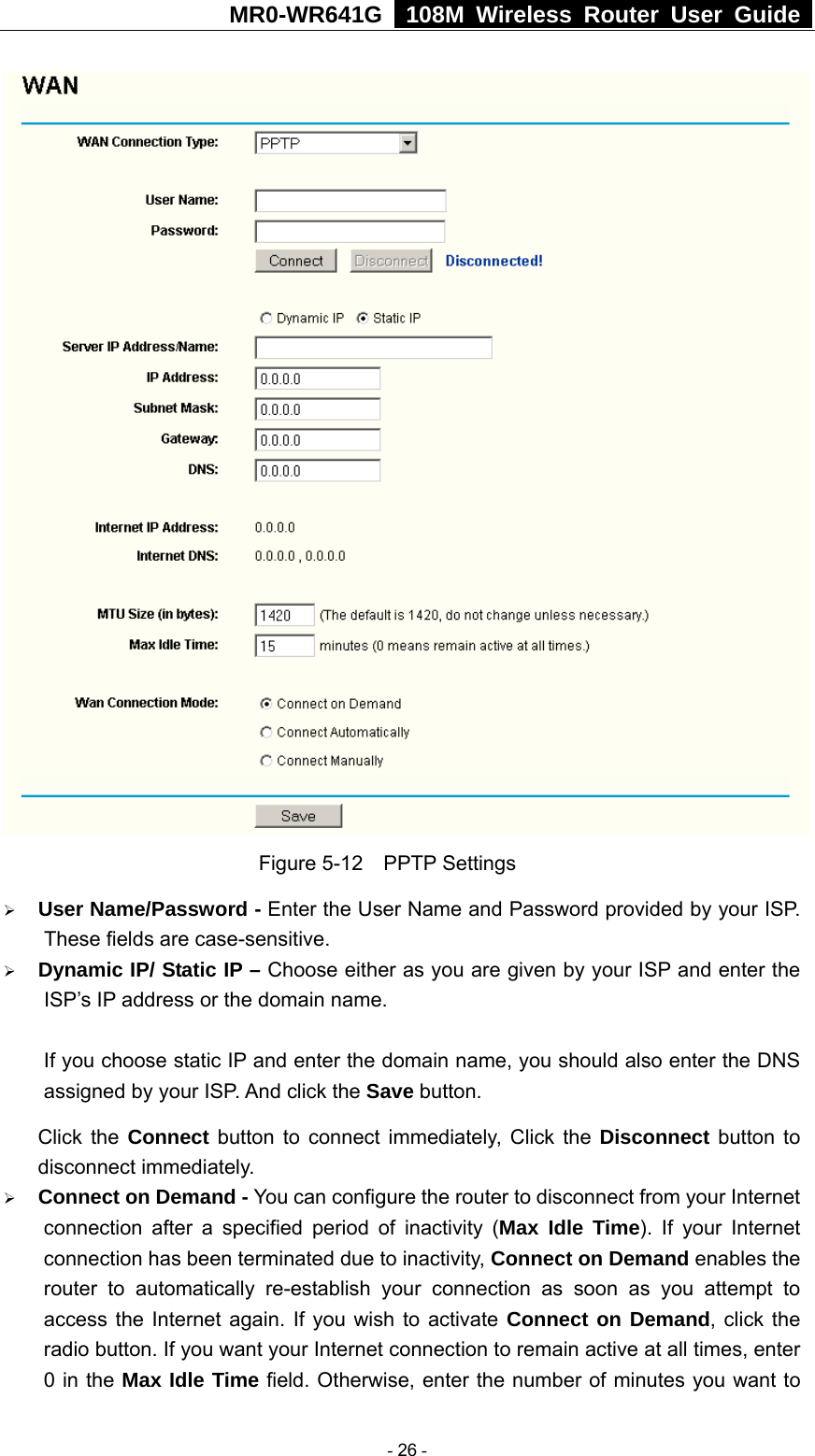 MR0-WR641G   108M Wireless Router User Guide   Figure 5-12  PPTP Settings ¾ User Name/Password - Enter the User Name and Password provided by your ISP. These fields are case-sensitive. ¾ Dynamic IP/ Static IP – Choose either as you are given by your ISP and enter the ISP’s IP address or the domain name.  If you choose static IP and enter the domain name, you should also enter the DNS assigned by your ISP. And click the Save button. Click the Connect button to connect immediately, Click the Disconnect button to disconnect immediately. ¾ Connect on Demand - You can configure the router to disconnect from your Internet connection after a specified period of inactivity (Max Idle Time). If your Internet connection has been terminated due to inactivity, Connect on Demand enables the router to automatically re-establish your connection as soon as you attempt to access the Internet again. If you wish to activate Connect on Demand, click the radio button. If you want your Internet connection to remain active at all times, enter 0 in the Max Idle Time field. Otherwise, enter the number of minutes you want to  - 26 - 