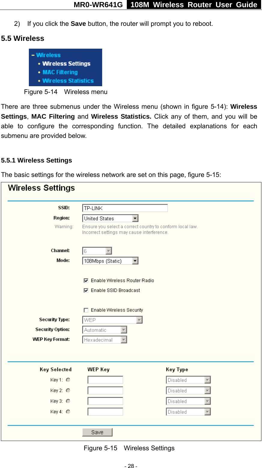MR0-WR641G   108M Wireless Router User Guide  2)  If you click the Save button, the router will prompt you to reboot. 5.5 Wireless  Figure 5-14  Wireless menu There are three submenus under the Wireless menu (shown in figure 5-14): Wireless Settings, MAC Filtering and Wireless Statistics. Click any of them, and you will be able to configure the corresponding function. The detailed explanations for each submenu are provided below.  5.5.1 Wireless Settings The basic settings for the wireless network are set on this page, figure 5-15:  Figure 5-15  Wireless Settings  - 28 - 