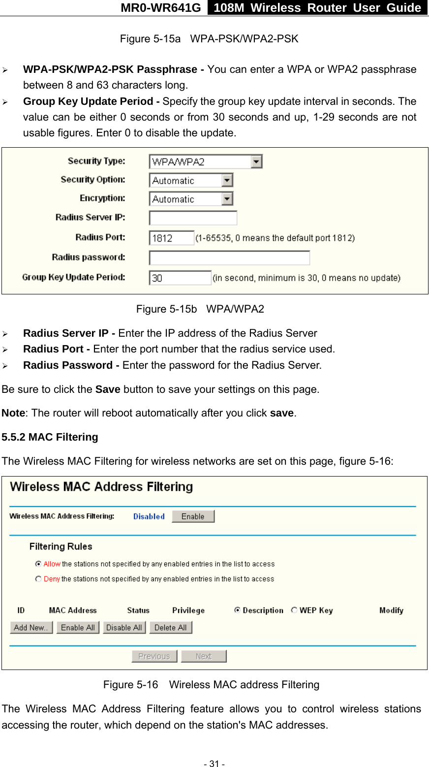 MR0-WR641G   108M Wireless Router User Guide  Figure 5-15a  WPA-PSK/WPA2-PSK ¾ WPA-PSK/WPA2-PSK Passphrase - You can enter a WPA or WPA2 passphrase between 8 and 63 characters long. ¾ Group Key Update Period - Specify the group key update interval in seconds. The value can be either 0 seconds or from 30 seconds and up, 1-29 seconds are not usable figures. Enter 0 to disable the update.              Figure 5-15b  WPA/WPA2 ¾ Radius Server IP - Enter the IP address of the Radius Server ¾ Radius Port - Enter the port number that the radius service used. ¾ Radius Password - Enter the password for the Radius Server. Be sure to click the Save button to save your settings on this page. Note: The router will reboot automatically after you click save. 5.5.2 MAC Filtering   The Wireless MAC Filtering for wireless networks are set on this page, figure 5-16:  Figure 5-16    Wireless MAC address Filtering The Wireless MAC Address Filtering feature allows you to control wireless stations accessing the router, which depend on the station&apos;s MAC addresses.    - 31 - 