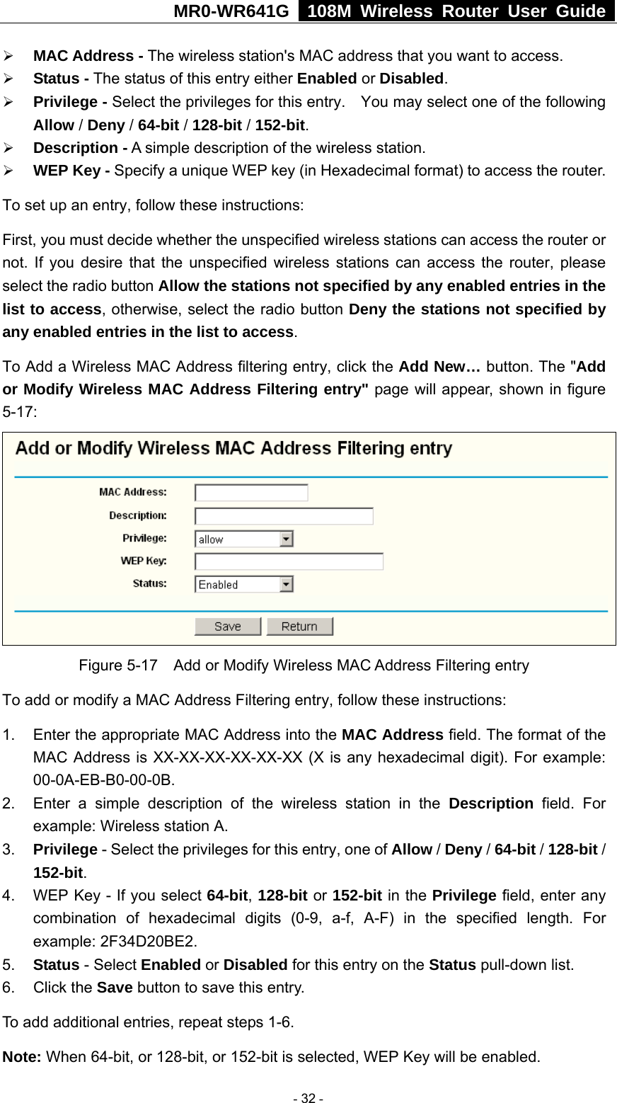 MR0-WR641G   108M Wireless Router User Guide  ¾ MAC Address - The wireless station&apos;s MAC address that you want to access.   ¾ Status - The status of this entry either Enabled or Disabled. ¾ Privilege - Select the privileges for this entry.    You may select one of the following Allow / Deny / 64-bit / 128-bit / 152-bit.  ¾ Description - A simple description of the wireless station.   ¾ WEP Key - Specify a unique WEP key (in Hexadecimal format) to access the router.   To set up an entry, follow these instructions:   First, you must decide whether the unspecified wireless stations can access the router or not. If you desire that the unspecified wireless stations can access the router, please select the radio button Allow the stations not specified by any enabled entries in the list to access, otherwise, select the radio button Deny the stations not specified by any enabled entries in the list to access. To Add a Wireless MAC Address filtering entry, click the Add New… button. The &quot;Add or Modify Wireless MAC Address Filtering entry&quot; page will appear, shown in figure 5-17:  Figure 5-17    Add or Modify Wireless MAC Address Filtering entry To add or modify a MAC Address Filtering entry, follow these instructions: 1.  Enter the appropriate MAC Address into the MAC Address field. The format of the MAC Address is XX-XX-XX-XX-XX-XX (X is any hexadecimal digit). For example: 00-0A-EB-B0-00-0B.  2.  Enter a simple description of the wireless station in the Description field. For example: Wireless station A. 3.  Privilege - Select the privileges for this entry, one of Allow / Deny / 64-bit / 128-bit / 152-bit.  4.  WEP Key - If you select 64-bit, 128-bit or 152-bit in the Privilege field, enter any combination of hexadecimal digits (0-9, a-f, A-F) in the specified length. For example: 2F34D20BE2.   5.  Status - Select Enabled or Disabled for this entry on the Status pull-down list. 6. Click the Save button to save this entry. To add additional entries, repeat steps 1-6. Note: When 64-bit, or 128-bit, or 152-bit is selected, WEP Key will be enabled.    - 32 - 