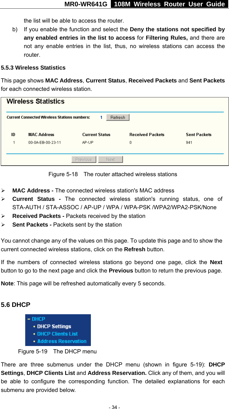 MR0-WR641G   108M Wireless Router User Guide  the list will be able to access the router. b)  If you enable the function and select the Deny the stations not specified by any enabled entries in the list to access for Filtering Rules, and there are not any enable entries in the list, thus, no wireless stations can access the router. 5.5.3 Wireless Statistics This page shows MAC Address, Current Status, Received Packets and Sent Packets for each connected wireless station.  Figure 5-18    The router attached wireless stations ¾ MAC Address - The connected wireless station&apos;s MAC address ¾ Current Status - The connected wireless station&apos;s running status, one of STA-AUTH / STA-ASSOC / AP-UP / WPA / WPA-PSK /WPA2/WPA2-PSK/None ¾ Received Packets - Packets received by the station ¾ Sent Packets - Packets sent by the station You cannot change any of the values on this page. To update this page and to show the current connected wireless stations, click on the Refresh button.   If the numbers of connected wireless stations go beyond one page, click the Next button to go to the next page and click the Previous button to return the previous page. Note: This page will be refreshed automatically every 5 seconds.  5.6 DHCP  Figure 5-19    The DHCP menu There are three submenus under the DHCP menu (shown in figure 5-19): DHCP Settings, DHCP Clients List and Address Reservation. Click any of them, and you will be able to configure the corresponding function. The detailed explanations for each submenu are provided below.  - 34 - 