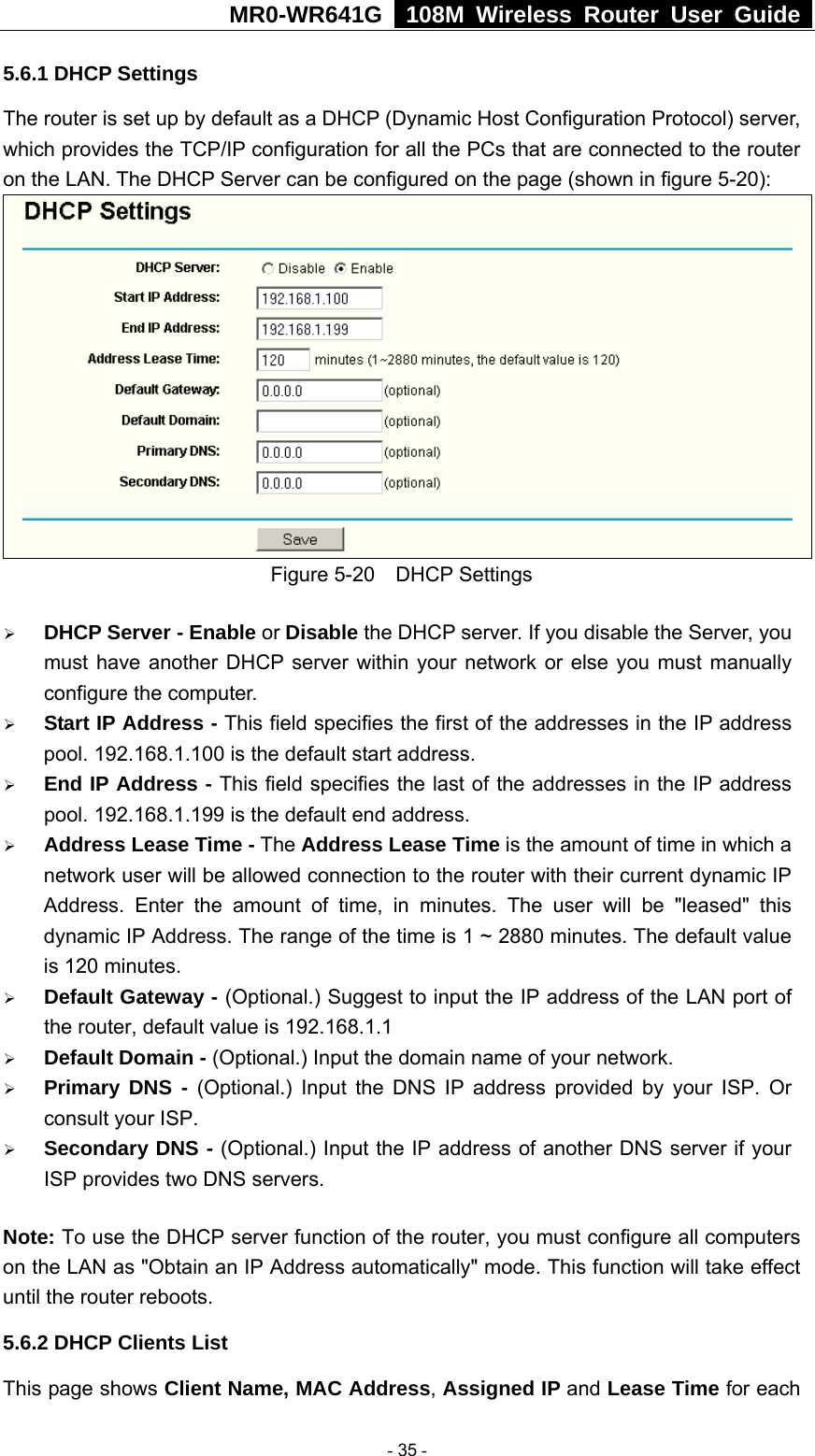 MR0-WR641G   108M Wireless Router User Guide  5.6.1 DHCP Settings The router is set up by default as a DHCP (Dynamic Host Configuration Protocol) server, which provides the TCP/IP configuration for all the PCs that are connected to the router on the LAN. The DHCP Server can be configured on the page (shown in figure 5-20):  Figure 5-20  DHCP Settings ¾ DHCP Server - Enable or Disable the DHCP server. If you disable the Server, you must have another DHCP server within your network or else you must manually configure the computer. ¾ Start IP Address - This field specifies the first of the addresses in the IP address pool. 192.168.1.100 is the default start address. ¾ End IP Address - This field specifies the last of the addresses in the IP address pool. 192.168.1.199 is the default end address. ¾ Address Lease Time - The Address Lease Time is the amount of time in which a network user will be allowed connection to the router with their current dynamic IP Address. Enter the amount of time, in minutes. The user will be &quot;leased&quot; this dynamic IP Address. The range of the time is 1 ~ 2880 minutes. The default value is 120 minutes. ¾ Default Gateway - (Optional.) Suggest to input the IP address of the LAN port of the router, default value is 192.168.1.1 ¾ Default Domain - (Optional.) Input the domain name of your network. ¾ Primary DNS - (Optional.) Input the DNS IP address provided by your ISP. Or consult your ISP. ¾ Secondary DNS - (Optional.) Input the IP address of another DNS server if your ISP provides two DNS servers. Note: To use the DHCP server function of the router, you must configure all computers on the LAN as &quot;Obtain an IP Address automatically&quot; mode. This function will take effect until the router reboots. 5.6.2 DHCP Clients List This page shows Client Name, MAC Address, Assigned IP and Lease Time for each  - 35 - 