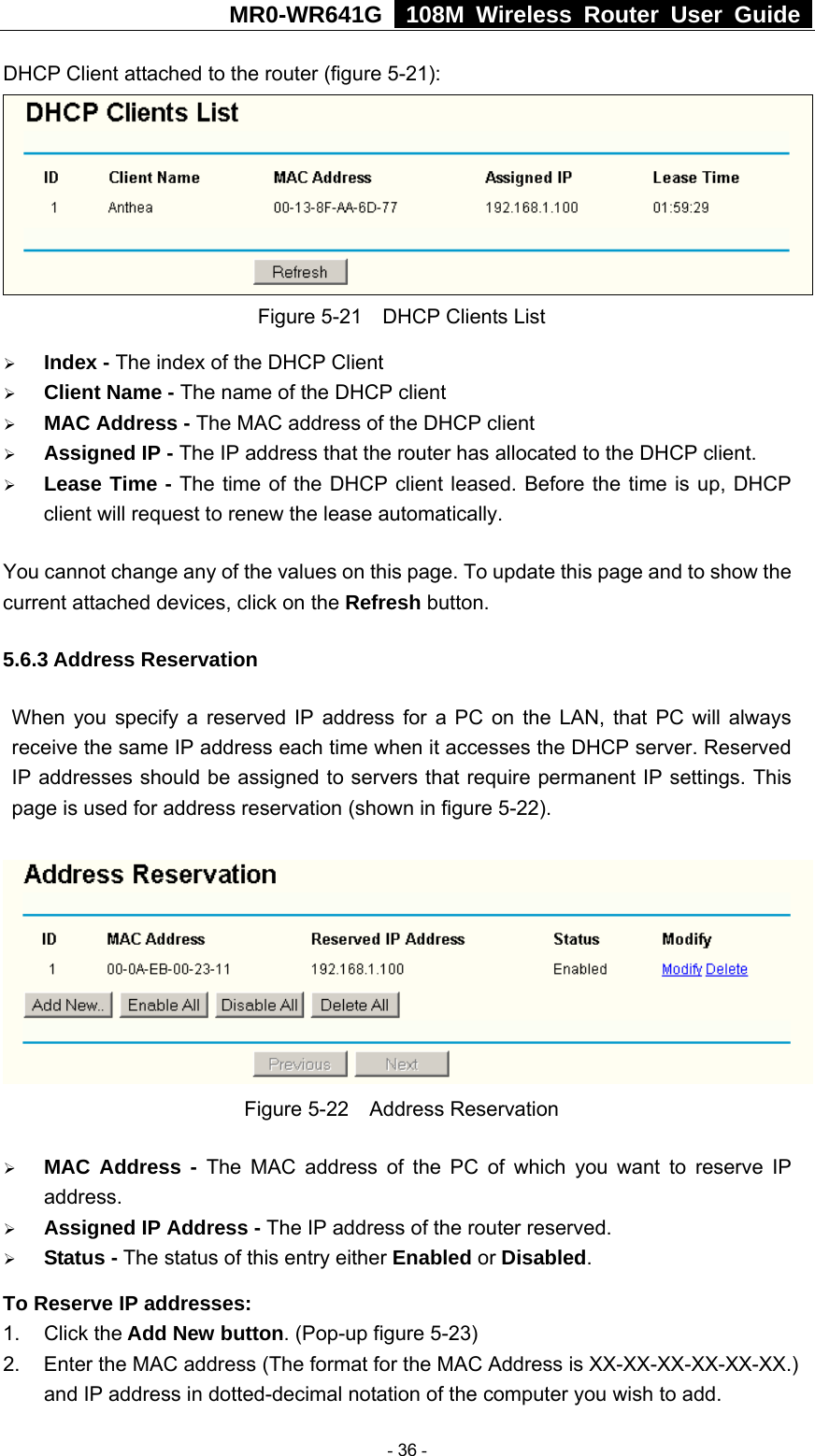 MR0-WR641G   108M Wireless Router User Guide  DHCP Client attached to the router (figure 5-21):  Figure 5-21    DHCP Clients List ¾ Index - The index of the DHCP Client   ¾ Client Name - The name of the DHCP client   ¾ MAC Address - The MAC address of the DHCP client   ¾ Assigned IP - The IP address that the router has allocated to the DHCP client. ¾ Lease Time - The time of the DHCP client leased. Before the time is up, DHCP client will request to renew the lease automatically. You cannot change any of the values on this page. To update this page and to show the current attached devices, click on the Refresh button. 5.6.3 Address Reservation When you specify a reserved IP address for a PC on the LAN, that PC will always receive the same IP address each time when it accesses the DHCP server. Reserved IP addresses should be assigned to servers that require permanent IP settings. This page is used for address reservation (shown in figure 5-22).  Figure 5-22  Address Reservation ¾ MAC Address - The MAC address of the PC of which you want to reserve IP address. ¾ Assigned IP Address - The IP address of the router reserved. ¾ Status - The status of this entry either Enabled or Disabled. To Reserve IP addresses:  1. Click the Add New button. (Pop-up figure 5-23) 2.  Enter the MAC address (The format for the MAC Address is XX-XX-XX-XX-XX-XX.) and IP address in dotted-decimal notation of the computer you wish to add.    - 36 - 