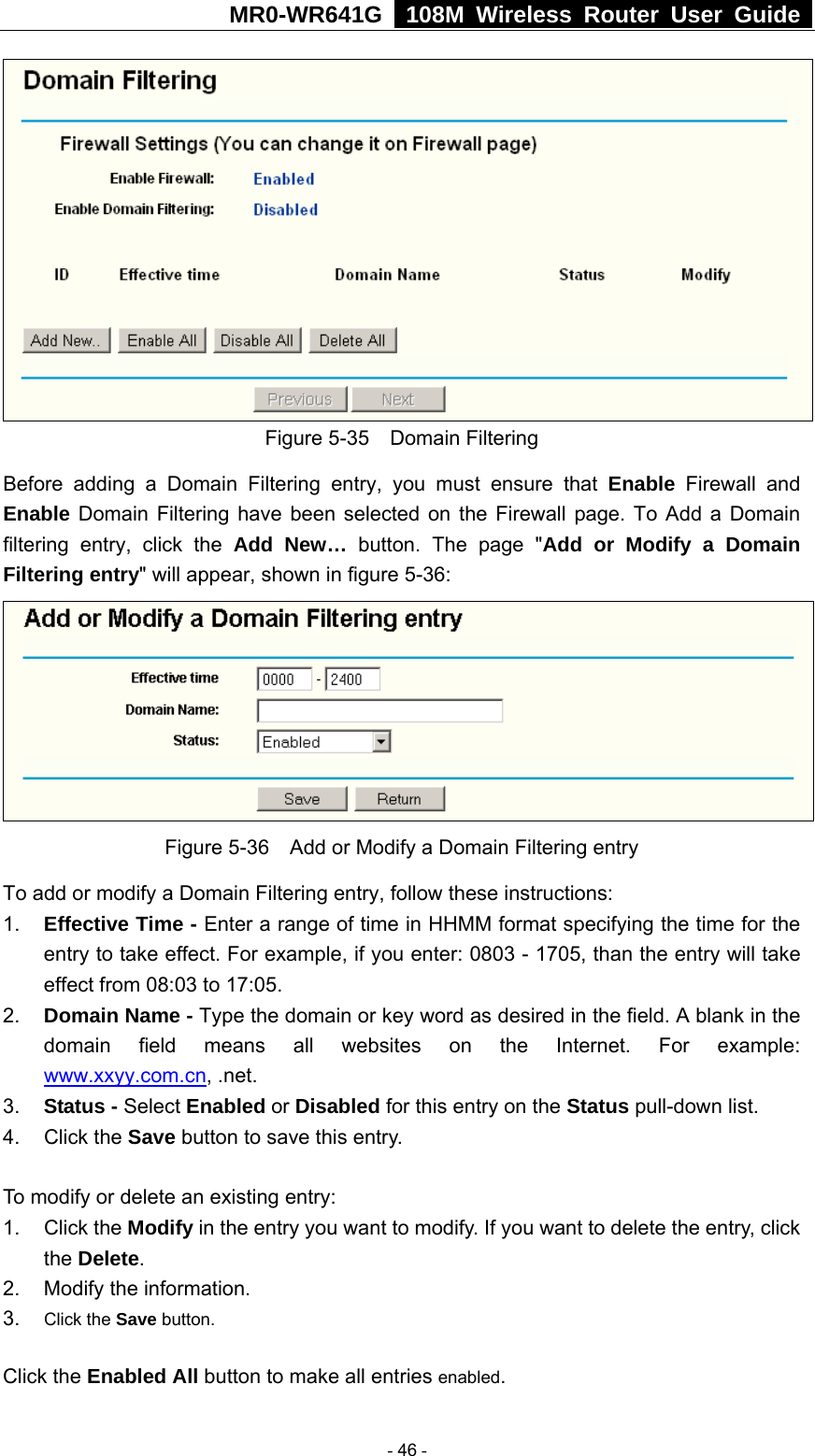 MR0-WR641G   108M Wireless Router User Guide   Figure 5-35  Domain Filtering Before adding a Domain Filtering entry, you must ensure that Enable Firewall and Enable Domain Filtering have been selected on the Firewall page. To Add a Domain filtering entry, click the Add New… button. The page &quot;Add or Modify a Domain Filtering entry&quot; will appear, shown in figure 5-36:  Figure 5-36    Add or Modify a Domain Filtering entry To add or modify a Domain Filtering entry, follow these instructions: 1.  Effective Time - Enter a range of time in HHMM format specifying the time for the entry to take effect. For example, if you enter: 0803 - 1705, than the entry will take effect from 08:03 to 17:05. 2.  Domain Name - Type the domain or key word as desired in the field. A blank in the domain field means all websites on the Internet. For example: www.xxyy.com.cn, .net. 3.  Status - Select Enabled or Disabled for this entry on the Status pull-down list. 4. Click the Save button to save this entry.  To modify or delete an existing entry: 1. Click the Modify in the entry you want to modify. If you want to delete the entry, click the Delete. 2.  Modify the information.   3.  Click the Save button. Click the Enabled All button to make all entries enabled.  - 46 - 