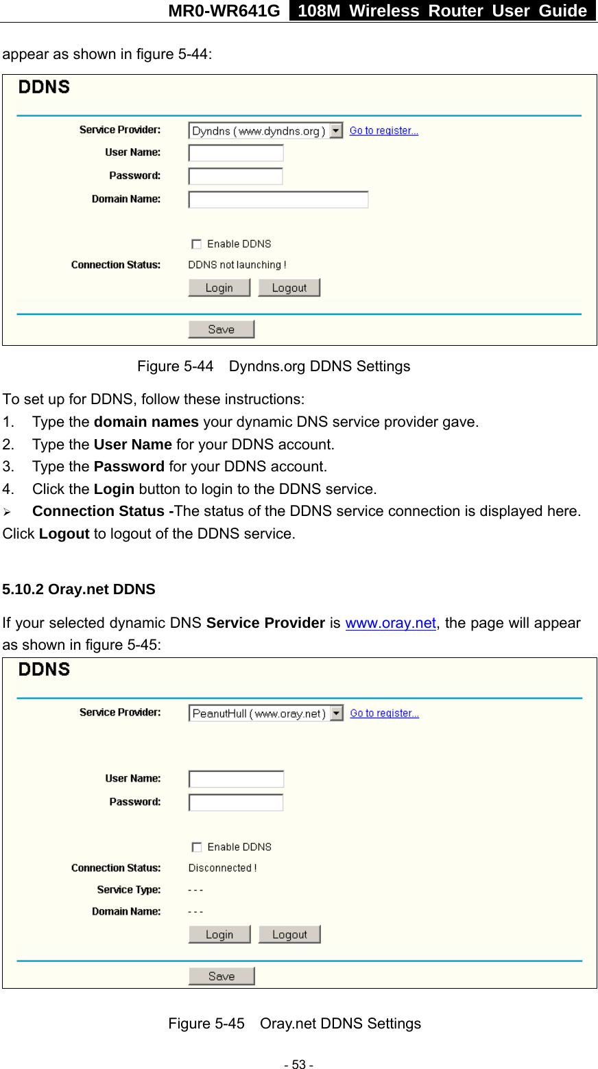 MR0-WR641G   108M Wireless Router User Guide  appear as shown in figure 5-44:  Figure 5-44    Dyndns.org DDNS Settings To set up for DDNS, follow these instructions: 1. Type the domain names your dynamic DNS service provider gave.   2. Type the User Name for your DDNS account.   3. Type the Password for your DDNS account.   4. Click the Login button to login to the DDNS service. ¾ Connection Status -The status of the DDNS service connection is displayed here. Click Logout to logout of the DDNS service.  5.10.2 Oray.net DDNS If your selected dynamic DNS Service Provider is www.oray.net, the page will appear as shown in figure 5-45:   Figure 5-45    Oray.net DDNS Settings  - 53 - 