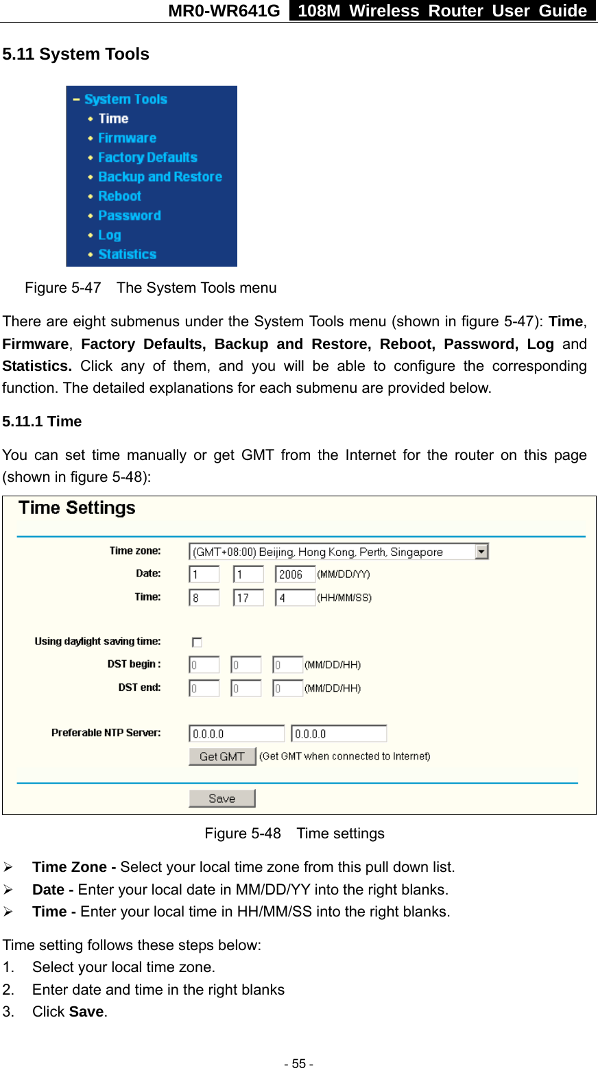 MR0-WR641G   108M Wireless Router User Guide  5.11 System Tools  Figure 5-47  The System Tools menu There are eight submenus under the System Tools menu (shown in figure 5-47): Time, Firmware,  Factory Defaults, Backup and Restore, Reboot, Password, Log and Statistics.  Click any of them, and you will be able to configure the corresponding function. The detailed explanations for each submenu are provided below. 5.11.1 Time You can set time manually or get GMT from the Internet for the router on this page (shown in figure 5-48):  Figure 5-48  Time settings ¾ Time Zone - Select your local time zone from this pull down list. ¾ Date - Enter your local date in MM/DD/YY into the right blanks. ¾ Time - Enter your local time in HH/MM/SS into the right blanks. Time setting follows these steps below: 1.  Select your local time zone. 2.  Enter date and time in the right blanks 3. Click Save.  - 55 - 
