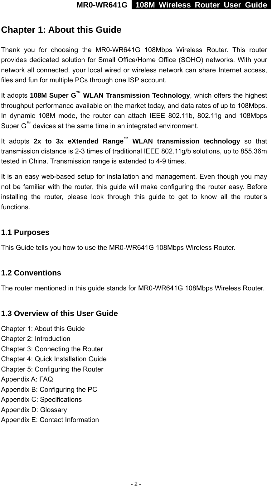 MR0-WR641G   108M Wireless Router User Guide  Chapter 1: About this Guide Thank you for choosing the MR0-WR641G 108Mbps Wireless Router. This router provides dedicated solution for Small Office/Home Office (SOHO) networks. With your network all connected, your local wired or wireless network can share Internet access, files and fun for multiple PCs through one ISP account.     It adopts 108M Super G™ WLAN Transmission Technology, which offers the highest throughput performance available on the market today, and data rates of up to 108Mbps. In dynamic 108M mode, the router can attach IEEE 802.11b, 802.11g and 108Mbps Super G™ devices at the same time in an integrated environment. It adopts 2x to 3x eXtended Range™ WLAN transmission technology so that transmission distance is 2-3 times of traditional IEEE 802.11g/b solutions, up to 855.36m tested in China. Transmission range is extended to 4-9 times. It is an easy web-based setup for installation and management. Even though you may not be familiar with the router, this guide will make configuring the router easy. Before installing the router, please look through this guide to get to know all the router’s functions.  1.1 Purposes This Guide tells you how to use the MR0-WR641G 108Mbps Wireless Router.    1.2 Conventions The router mentioned in this guide stands for MR0-WR641G 108Mbps Wireless Router.  1.3 Overview of this User Guide Chapter 1: About this Guide Chapter 2: Introduction Chapter 3: Connecting the Router Chapter 4: Quick Installation Guide Chapter 5: Configuring the Router Appendix A: FAQ Appendix B: Configuring the PC Appendix C: Specifications Appendix D: Glossary Appendix E: Contact Information  - 2 - 