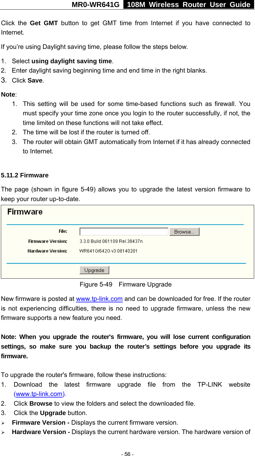 MR0-WR641G   108M Wireless Router User Guide  Click the Get GMT button to get GMT time from Internet if you have connected to Internet.  If you’re using Daylight saving time, please follow the steps below. 1. Select using daylight saving time.  2.  Enter daylight saving beginning time and end time in the right blanks.   3.  Click Save.  Note:  1.  This setting will be used for some time-based functions such as firewall. You must specify your time zone once you login to the router successfully, if not, the time limited on these functions will not take effect.   2.  The time will be lost if the router is turned off.   3.  The router will obtain GMT automatically from Internet if it has already connected to Internet.  5.11.2 Firmware The page (shown in figure 5-49) allows you to upgrade the latest version firmware to keep your router up-to-date.  Figure 5-49  Firmware Upgrade New firmware is posted at www.tp-link.com and can be downloaded for free. If the router is not experiencing difficulties, there is no need to upgrade firmware, unless the new firmware supports a new feature you need.  Note: When you upgrade the router&apos;s firmware, you will lose current configuration settings, so make sure you backup the router’s settings before you upgrade its firmware.  To upgrade the router&apos;s firmware, follow these instructions: 1.  Download the latest firmware upgrade file from the TP-LINK website (www.tp-link.com).  2. Click Browse to view the folders and select the downloaded file.   3. Click the Upgrade button.   ¾ Firmware Version - Displays the current firmware version. ¾ Hardware Version - Displays the current hardware version. The hardware version of  - 56 - 