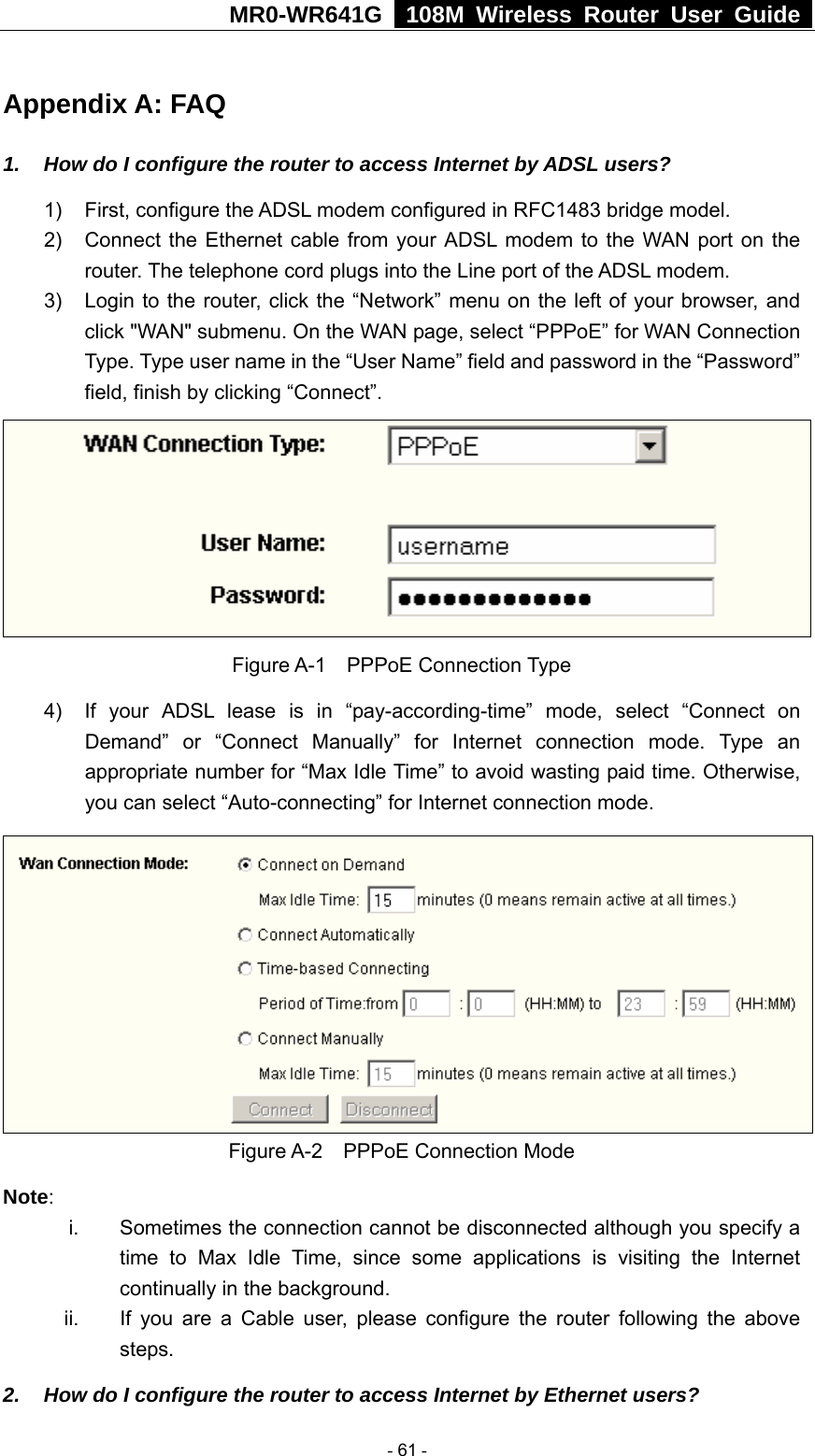 MR0-WR641G   108M Wireless Router User Guide  Appendix A: FAQ 1.  How do I configure the router to access Internet by ADSL users? 1)  First, configure the ADSL modem configured in RFC1483 bridge model. 2)  Connect the Ethernet cable from your ADSL modem to the WAN port on the router. The telephone cord plugs into the Line port of the ADSL modem. 3)  Login to the router, click the “Network” menu on the left of your browser, and click &quot;WAN&quot; submenu. On the WAN page, select “PPPoE” for WAN Connection Type. Type user name in the “User Name” field and password in the “Password” field, finish by clicking “Connect”.  Figure A-1  PPPoE Connection Type 4)  If your ADSL lease is in “pay-according-time” mode, select “Connect on Demand” or “Connect Manually” for Internet connection mode. Type an appropriate number for “Max Idle Time” to avoid wasting paid time. Otherwise, you can select “Auto-connecting” for Internet connection mode.  Figure A-2  PPPoE Connection Mode Note:  i.  Sometimes the connection cannot be disconnected although you specify a time to Max Idle Time, since some applications is visiting the Internet continually in the background. ii.  If you are a Cable user, please configure the router following the above steps. 2.  How do I configure the router to access Internet by Ethernet users?  - 61 - 