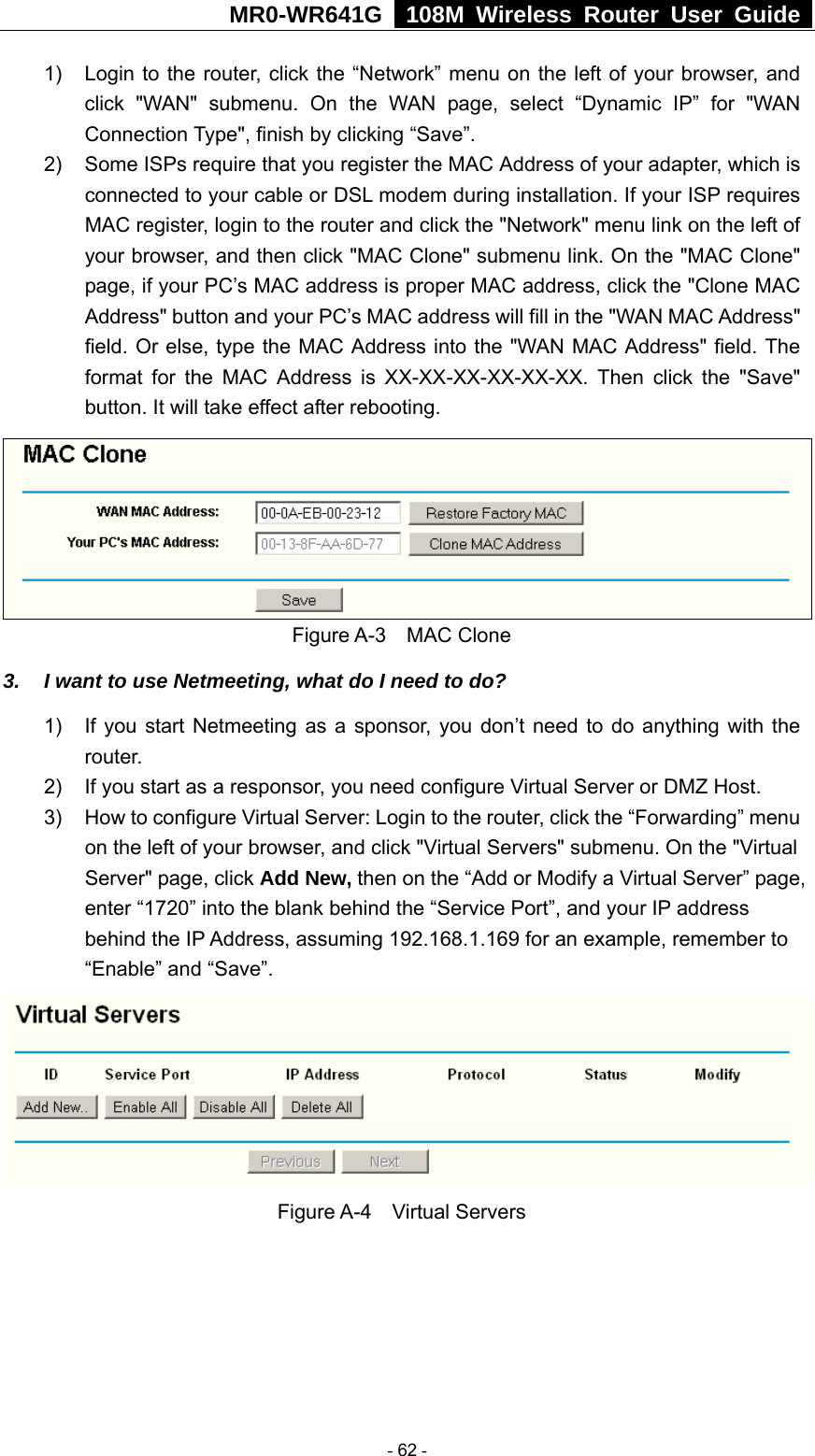 MR0-WR641G   108M Wireless Router User Guide  1)  Login to the router, click the “Network” menu on the left of your browser, and click &quot;WAN&quot; submenu. On the WAN page, select “Dynamic IP” for &quot;WAN Connection Type&quot;, finish by clicking “Save”. 2)  Some ISPs require that you register the MAC Address of your adapter, which is connected to your cable or DSL modem during installation. If your ISP requires MAC register, login to the router and click the &quot;Network&quot; menu link on the left of your browser, and then click &quot;MAC Clone&quot; submenu link. On the &quot;MAC Clone&quot; page, if your PC’s MAC address is proper MAC address, click the &quot;Clone MAC Address&quot; button and your PC’s MAC address will fill in the &quot;WAN MAC Address&quot; field. Or else, type the MAC Address into the &quot;WAN MAC Address&quot; field. The format for the MAC Address is XX-XX-XX-XX-XX-XX. Then click the &quot;Save&quot; button. It will take effect after rebooting.  Figure A-3  MAC Clone 3.  I want to use Netmeeting, what do I need to do? 1)  If you start Netmeeting as a sponsor, you don’t need to do anything with the router. 2)  If you start as a responsor, you need configure Virtual Server or DMZ Host. 3)  How to configure Virtual Server: Login to the router, click the “Forwarding” menu on the left of your browser, and click &quot;Virtual Servers&quot; submenu. On the &quot;Virtual Server&quot; page, click Add New, then on the “Add or Modify a Virtual Server” page,   enter “1720” into the blank behind the “Service Port”, and your IP address behind the IP Address, assuming 192.168.1.169 for an example, remember to “Enable” and “Save”.  Figure A-4  Virtual Servers  - 62 - 