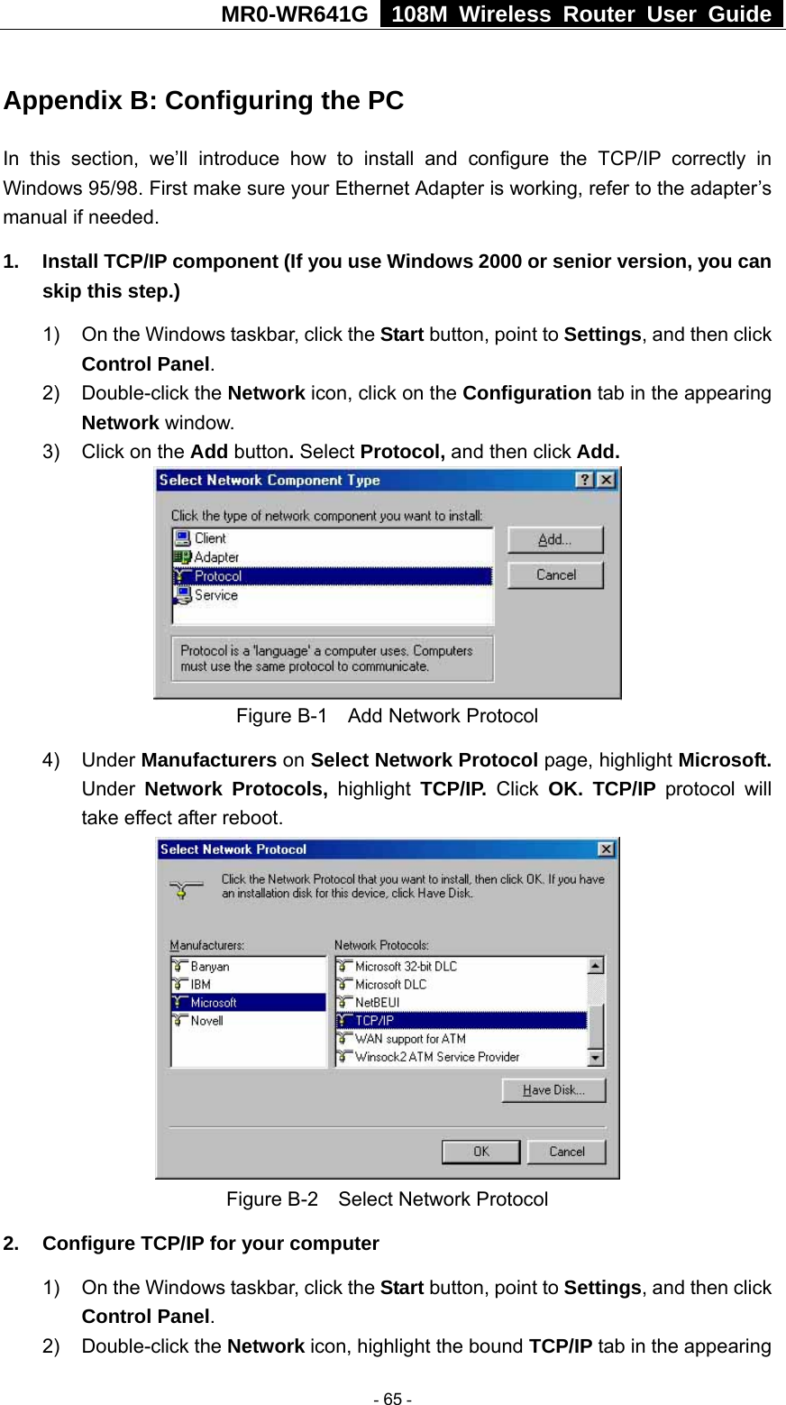 MR0-WR641G   108M Wireless Router User Guide  Appendix B: Configuring the PC In this section, we’ll introduce how to install and configure the TCP/IP correctly in Windows 95/98. First make sure your Ethernet Adapter is working, refer to the adapter’s manual if needed.   1.  Install TCP/IP component (If you use Windows 2000 or senior version, you can skip this step.) 1)  On the Windows taskbar, click the Start button, point to Settings, and then click Control Panel. 2) Double-click the Network icon, click on the Configuration tab in the appearing Network window.  3)  Click on the Add button. Select Protocol, and then click Add.  Figure B-1    Add Network Protocol 4) Under Manufacturers on Select Network Protocol page, highlight Microsoft. Under Network Protocols, highlight TCP/IP. Click OK. TCP/IP protocol will take effect after reboot.  Figure B-2    Select Network Protocol 2.  Configure TCP/IP for your computer 1)  On the Windows taskbar, click the Start button, point to Settings, and then click Control Panel. 2) Double-click the Network icon, highlight the bound TCP/IP tab in the appearing  - 65 - 